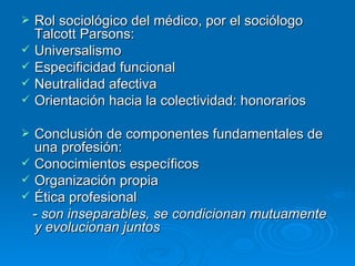 Rol sociológico del médico, por el sociólogo Talcott Parsons: Universalismo Especificidad funcional Neutralidad afectiva Orientación hacia la colectividad: honorarios Conclusión de componentes fundamentales de una profesión: Conocimientos específicos Organización propia Ética profesional -  son inseparables, se condicionan mutuamente y evolucionan juntos 