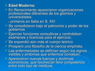 Edad Moderna: En Renacimiento aparecieron organizaciones profesionales diferentes de los gremios y universidades. - primeros en Italia en S. XIV Se consolidaron bajo el patrocinio y poder de los gobiernos. Ejercían funciones consultivas y controlaban exámenes y licencias para el ejercicio. Se expandió aún más el cuerpo teórico. Prosperó una filosofía de la ciencia empirista. Las enfermedades se definían según los signos visibles y síntomas que enfermos contaban. Aparecieron nuevas fuerzas y doctrinas económicas, que favorecían libre competencia entre todo tipo de médicos. 