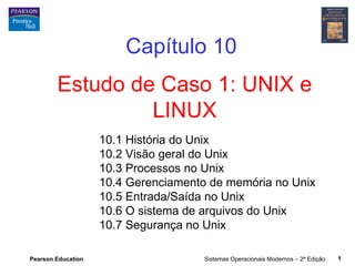 Capítulo 10
        Estudo de Caso 1: UNIX e
                 LINUX
                    10.1 História do Unix
                    10.2 Visão geral do Unix
                    10.3 Processos no Unix
                    10.4 Gerenciamento de memória no Unix
                    10.5 Entrada/Saída no Unix
                    10.6 O sistema de arquivos do Unix
                    10.7 Segurança no Unix

Pearson Education                    Sistemas Operacionais Modernos – 2ª Edição   1
 