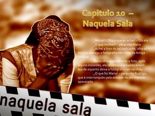 _Maria!!! Olha o que eu achei! – Diz ela
           _O que mulher? – pergunta Maria
           _Achei a foto do tal traficante, olha só –
Marina entrega a fotografia nas mãos da Amiga –
Olha só
           Maria olha atentamente a foto, após
alguns instantes, ela reconhece o sujeito e num
ato de espanto deixa a fotografia cair no chão
           _O que foi Maria! – pergunta Rodrigo,
que é interrompido pela entrada de um menino
apavorado
 