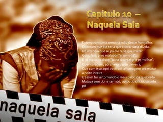 Entregaram uma arma na mão desse frangalho.
Disseram que ele teria que cobrar uma dívida,
De um nóia que se pá ele teria que matar.
Gelo, falo, pros malucos "aí num dá".
E os malucos disse "ta na chuva é pra se molhar".
Quer coragem, pó cheira dessa carreira,
Que com isso aqui você vai ter coragem pra matar
a noite inteira
E assim foi se tornando o mais psico da quebrada
Matava sem dor e sem dó, ossos do ofício, só pelo
pó
 