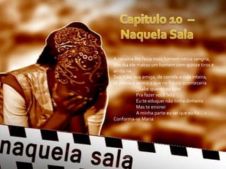 A cocaína lhe fazia mais homem nessa sangria,
Um dia ele matou um homem com quinze tiros e
ainda ria
Sua mãe, sua amiga, de corrida a vida inteira,
Já previa e sentia o que no futuro aconteceria
            _Sabe quanto eu lutei
            Pra fazer você feliz
            Eu te eduquei não tinha dinheiro
            Mas te ensinei
            A minha parte eu sei que eu fiz... –
Conforma-se Maria
 