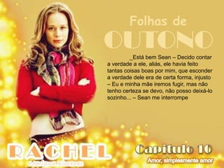 Folhas de
OUTONO   _Está bem Sean – Decido contar
a verdade a ele, aliás, ele havia feito
tantas coisas boas por mim, que esconder
a verdade dele era de certa forma, injusto
– Eu e minha mãe iremos fugir, mas não
tenho certeza se devo, não posso deixá-lo
sozinho... – Sean me interrompe
 