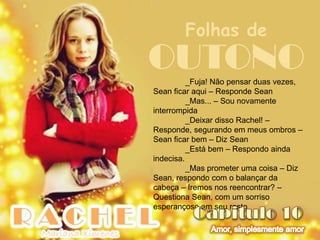 Folhas de
OUTONO    _Fuja! Não pensar duas vezes,
Sean ficar aqui – Responde Sean
          _Mas... – Sou novamente
interrompida
          _Deixar disso Rachel! –
Responde, segurando em meus ombros –
Sean ficar bem – Diz Sean
          _Está bem – Respondo ainda
indecisa.
          _Mas prometer uma coisa – Diz
Sean, respondo com o balançar da
cabeça – Iremos nos reencontrar? –
Questiona Sean, com um sorriso
esperançoso em seu rosto
 