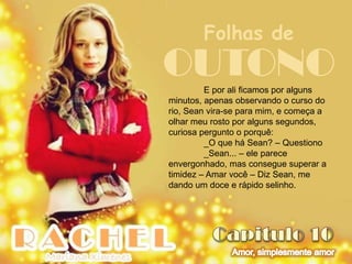 Folhas de
OUTONO   E por ali ficamos por alguns
minutos, apenas observando o curso do
rio, Sean vira-se para mim, e começa a
olhar meu rosto por alguns segundos,
curiosa pergunto o porquê:
         _O que há Sean? – Questiono
         _Sean... – ele parece
envergonhado, mas consegue superar a
timidez – Amar você – Diz Sean, me
dando um doce e rápido selinho.
 