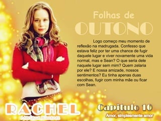 Folhas de
OUTONO   Logo começo meu momento de
reflexão na madrugada. Confesso que
estava feliz por ter uma chance de fugir
daquele lugar e viver novamente uma vida
normal, mas e Sean? O que seria dele
naquele lugar sem mim? Quem zelaria
por ele? E nossa amizade, nossos
sentimentos? Eu tinha apenas duas
escolhas, fugir com minha mãe ou ficar
com Sean.
 