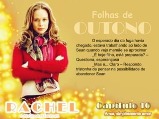 Folhas de
OUTONO    O esperado dia da fuga havia
chegado, estava trabalhando ao lado de
Sean quando vejo mamãe se aproximar
          _É hoje filha, está preparada? –
Questiona, esperançosa
          _Mas é... Claro – Respondo
tristonha de pensar na possibilidade de
abandonar Sean
 