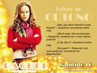 Folhas de
OUTONO   _Mas, que olhar tristonho é este
Rachel? – Questiona novamente minha
mãe
         _Não é nada, não se preocupe...
– Respondo, tentando ser o mais natural
possível
         _É ele não é? –Questiona minha
mãe
         _Ele quem? – Respondo com
outra pergunta, me fazendo de
desentendida
 