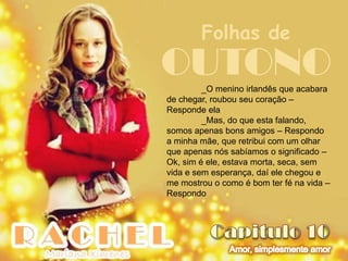 Folhas de
OUTONO   _O menino irlandês que acabara
de chegar, roubou seu coração –
Responde ela
         _Mas, do que esta falando,
somos apenas bons amigos – Respondo
a minha mãe, que retribui com um olhar
que apenas nós sabíamos o significado –
Ok, sim é ele, estava morta, seca, sem
vida e sem esperança, daí ele chegou e
me mostrou o como é bom ter fé na vida –
Respondo
 