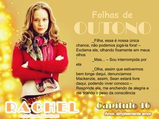 Folhas de
OUTONO   _Filha, essa é nossa única
chance, não podemos jogá-la fora! –
Exclama ela, olhando fixamente em meus
olhos
„        _Mas... – Sou interrompida por
ela
         _Olha, assim que estivermos
bem longe daqui, denunciamos
Mackenzie, assim, Sean estará livre
daqui, podendo viver conosco –
Responde ela, me enchendo de alegria e
me tirando o peso da consciência
 
