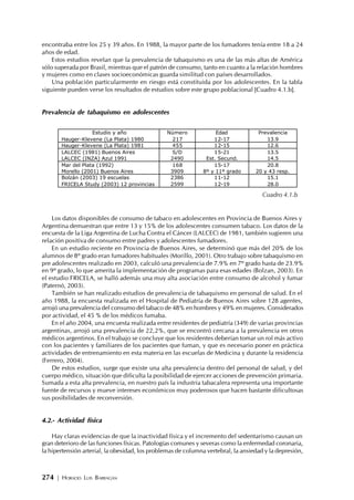 274 | HORACIO LUIS BARRAGÁN
encontraba entre los 25 y 39 años. En 1988, la mayor parte de los fumadores tenía entre 18 a 24
años de edad.
Estos estudios revelan que la prevalencia de tabaquismo es una de las más altas de América
sólo superada por Brasil, mientras que el patrón de consumo, tanto en cuanto a la relación hombres
y mujeres como en clases socioeconómicas guarda similitud con países desarrollados.
Una población particularmente en riesgo está constituida por los adolescentes. En la tabla
siguiente pueden verse los resultados de estudios sobre este grupo poblacional [Cuadro 4.1.b].
Prevalencia de tabaquismo en adolescentes
Los datos disponibles de consumo de tabaco en adolescentes en Provincia de Buenos Aires y
Argentina demuestran que entre 13 y 15% de los adolescentes consumen tabaco. Los datos de la
encuesta de la Liga Argentina de Lucha Contra el Cáncer (LALCEC) de 1981, también sugieren una
relación positiva de consumo entre padres y adolescentes fumadores.
En un estudio reciente en Provincia de Buenos Aires, se determinó que más del 20% de los
alumnos de 8º grado eran fumadores habituales (Morillo, 2001). Otro trabajo sobre tabaquismo en
pre adolescentes realizado en 2003, calculó una prevalencia de 7.9% en 7º grado hasta de 23.9%
en 9º grado, lo que amerita la implementación de programas para esas edades (Bolzan, 2003). En
el estudio FRICELA, se halló además una muy alta asociación entre consumo de alcohol y fumar
(Paternó, 2003).
También se han realizado estudios de prevalencia de tabaquismo en personal de salud. En el
año 1988, la encuesta realizada en el Hospital de Pediatría de Buenos Aires sobre 128 agentes,
arrojó una prevalencia del consumo del tabaco de 48% en hombres y 49% en mujeres. Considerados
por actividad, el 45 % de los médicos fumaba.
En el año 2004, una encuesta realizada entre residentes de pediatría (349) de varias provincias
argentinas, arrojó una prevalencia de 22,2%, que se encontró cercana a la prevalencia en otros
médicos argentinos. En el trabajo se concluye que los residentes deberían tomar un rol más activo
con los pacientes y familiares de los pacientes que fuman, y que es necesario poner en práctica
actividades de entrenamiento en esta materia en las escuelas de Medicina y durante la residencia
(Ferrero, 2004).
De estos estudios, surge que existe una alta prevalencia dentro del personal de salud, y del
cuerpo médico, situación que dificulta la posibilidad de ejercer acciones de prevención primaria.
Sumada a esta alta prevalencia, en nuestro país la industria tabacalera representa una importante
fuente de recursos y mueve intereses económicos muy poderosos que hacen bastante dificultosas
sus posibilidades de reconversión.
4.2.- Actividad física
Hay claras evidencias de que la inactividad física y el incremento del sedentarismo causan un
gran deterioro de las funciones físicas. Patologías comunes y severas como la enfermedad coronaria,
la hipertensión arterial, la obesidad, los problemas de columna vertebral, la ansiedad y la depresión,
Estudio y año Número Edad Prevalencia
Hauger-Klevene (La Plata) 1980 217 12-17 13.9
Hauger-Klevene (La Plata) 1981 455 12-15 12.6
LALCEC (1981) Buenos Aires S/D 15-21 13.5
LALCEC (INZA) Azul 1991 2490 Est. Secund. 14.5
Mar del Plata (1992) 168 15-17 20.8
Morello (2001) Buenos Aires 3909 8º y 11º grado 20 y 43 resp.
Bolzán (2003) 19 escuelas 2386 11-12 15.1
FRICELA Study (2003) 12 provincias 2599 12-19 28.0
Cuadro 4.1.b
 