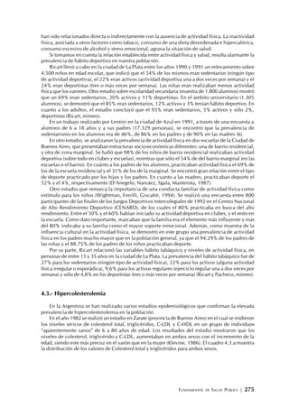 FUNDAMENTOS DE SALUD PÚBLICA | 275
han sido relacionados directa o indirectamente con la ausencia de actividad física. La inactividad
física, asociada a otros factores como tabaco, consumo de una dieta desordenada e hipercalórica,
consumo excesivo de alcohol y stress emocional, agrava la situación de salud.
Si tomamos en cuenta la relación establecida entre actividad física y salud, resulta alarmante la
prevalencia de hábito deportivo en nuestra población.
Ricart llevó a cabo en la ciudad de La Plata entre los años 1990 y 1991 un relevamiento sobre
4.500 niños en edad escolar, que indicó que el 54% de los mismos eran sedentarios (ningún tipo
de actividad deportiva), el 22% eran activos (actividad deportiva una a dos veces por semana) y el
24% eran deportistas (tres o más veces por semana). Las niñas eran realizaban menos actividad
física que los varones. Otro estudio sobre escolaridad secundaria (muestra de 1.800 alumnos) mostró
que un 69% eran sedentarios, 20% activos y 11% deportistas. En el ámbito universitario (1.305
alumnos), se demostró que el 85% eran sedentarios, 12% activos y 3% tenían hábito deportivo. En
cuanto a los adultos, el estudio concluyó que el 93% eran sedentarios, 5% activos y sólo 2%,
deportistas (Ricart, mimeo).
En un trabajo realizado por Lentini en la ciudad de Azul en 1991, a través de una encuesta a
alumnos de 6 a 18 años y a sus padres (17.329 personas), se encontró que la prevalencia de
sedentarismo en los alumnos era de 46%, de 86% en los padres y de 90% en las madres (6).
En otro estudio, se analizaron la prevalencia de actividad física en dos escuelas de la Ciudad de
Buenos Aires, que presentaban estructuras socio-económicas diferentes: una de barrio residencial,
y otra de zona marginal. Se halló que 98% de los niños de barrio residencial realizaban actividad
deportiva (sobre todo en clubes y escuelas), mientras que sólo el 54% de del barrio marginal (en las
escuelas o el barrio). En cuánto a los padres de los alumnos, practicaban actividad física el 69% de
los de la escuela residencial y el 31% de los de la marginal. Se encontró gran relación entre el tipo
de deporte practicado por los hijos y los padres. En cuanto a las madres, practicaban deporte el
52% y el 4%, respectivamente (D‘Anegelo, Narváez, Sgala, Manterota, 1987).
Otro estudio que remarca la importancia de una conducta familiar de actividad física como
estímulo para los niños (Wightman, Fenilli, Giscafré, 1994). Se realizó una encuesta entre 800
participantes de las finales de los Juegos Deportivos Intercolegiales de 1992 en el Centro Nacional
de Alto Rendimiento Deportivo (CENARD), de los cuales el 80% practicaba en busca del alto
rendimiento. Entre el 50% y el 60% habían iniciado su actividad deportiva en clubes, y el resto en
la escuela. Como dato importante, marcaban que la familia era el elemento más influyente y más
del 80% indicaba a su familia como el mayor soporte emocional. Además, como muestra de la
influencia cultural en la actividad física, se demostró en este grupo una prevalencia de actividad
física en los padres mucho mayor que en la población general, ya que el 94.29% de los padres de
las niñas y el 88.75% de los padres de los niños practicaban deporte.
Por su parte, Ricart relacionó las variables hábito tabáquico y niveles de actividad física, en
personas de entre 15 y 35 años en la ciudad de La Plata. La prevalencia del hábito tabáquico fue de
27% para los sedentarios (ningún tipo de actividad física), 22% para los activos (alguna actividad
física irregular o esporádica), 9,6% para los activos regulares (ejercicio regular una a dos veces por
semana) y sólo de 4,8% en los deportistas (tres o más veces por semana) (Ricart y Pacheco, mimeo).
4.3.- Hipercolesterolemia
En la Argentina se han realizado varios estudios epidemiológicos que confirman la elevada
prevalencia de hipercolesterolemia en la población.
En el año 1982 se realizó un estudio en Zarate (provincia de Buenos Aires) en el cual se midieron
los niveles séricos de colesterol total, triglicéridos, C-LDL y C-HDL en un grupo de individuos
“aparentemente sanos” de 6 a 80 años de edad. Los resultados del estudio mostraron que los
niveles de colesterol, triglicérido y C-LDL, aumentaban en ambos sexos con el incremento de la
edad, siendo este más precoz en el varón que en la mujer (Klevine, 1986). El cuadro 4.3.a muestra
la distribución de los valores de Colesterol total y triglicéridos para ambos sexos.
 
