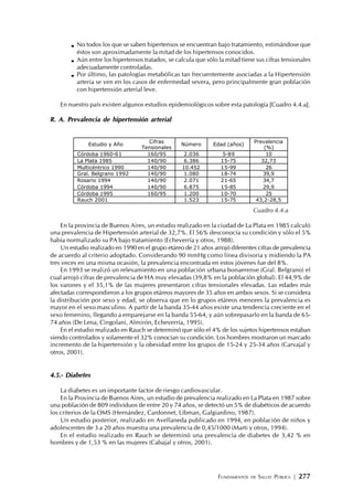 FUNDAMENTOS DE SALUD PÚBLICA | 277
No todos los que se saben hipertensos se encuentran bajo tratamiento, estimándose que
éstos son aproximadamente la mitad de los hipertensos conocidos.
Aún entre los hipertensos tratados, se calcula que sólo la mitad tiene sus cifras tensionales
adecuadamente controladas.
Por último, las patologías metabólicas tan frecuentemente asociadas a la Hipertensión
arteria se ven en los casos de enfermedad severa, pero principalmente gran población
con hipertensión arterial leve.
En nuestro país existen algunos estudios epidemiológicos sobre esta patología [Cuadro 4.4.a].
R. A. Prevalencia de hipertensión arterial
En la provincia de Buenos Aires, un estudio realizado en la ciudad de La Plata en 1985 calculó
una prevalencia de Hipertensión arterial de 32,7%. El 56% desconocía su condición y sólo el 5%
había normalizado su PA bajo tratamiento (Echeverría y otros, 1988).
Un estudio realizado en 1990 en el grupo etáreo de 21 años arrojó diferentes cifras de prevalencia
de acuerdo al criterio adoptado. Considerando 90 mmHg como línea divisoria y midiendo la PA
tres veces en una misma ocasión, la prevalencia encontrada en estos jóvenes fue del 8%.
En 1993 se realizó un relevamiento en una población urbana bonaerense (Gral. Belgrano) el
cual arrojó cifras de prevalencia de HA muy elevadas (39,8% en la población global). El 44,9% de
los varones y el 35,1% de las mujeres presentaron cifras tensionales elevadas. Las edades más
afectadas correspondieron a los grupos etáreos mayores de 35 años en ambos sexos. Si se considera
la distribución por sexo y edad, se observa que en lo grupos etáreos menores la prevalencia es
mayor en el sexo masculino. A partir de la banda 35-44 años existe una tendencia creciente en el
sexo femenino, llegando a emparejarse en la banda 55-64, y aún sobrepasarlo en la banda de 65-
74 años (De Lena, Cingolani, Almirón, Echeverría, 1995).
En el estudio realizado en Rauch se determinó que sólo el 4% de los sujetos hipertensos estaban
siendo controlados y solamente el 32% conocían su condición. Los hombres mostraron un marcado
incremento de la hipertensión y la obesidad entre los grupos de 15-24 y 25-34 años (Carvajal y
otros, 2001).
4.5.- Diabetes
La diabetes es un importante factor de riesgo cardiovascular.
En la Provincia de Buenos Aires, un estudio de prevalencia realizado en La Plata en 1987 sobre
una población de 809 individuos de entre 20 y 74 años, se detectó un 5% de diabéticos de acuerdo
los criterios de la OMS (Hernández, Cardonnet, Libman, Galgiardino, 1987).
Un estudio posterior, realizado en Avellaneda publicado en 1994, en población de niños y
adolescentes de 3 a 20 años muestra una prevalencia de 0,45/1000 (Marti y otros, 1994).
En el estudio realizado en Rauch se determinó una prevalencia de diabetes de 3,42 % en
hombres y de 1,53 % en las mujeres (Cabajal y otros, 2001).
Estudio y Año
Cifras
Tensionales
Número Edad (años)
Prevalencia
(%)
Córdoba 1960-61 160/95 2.036 5-89 10
La Plata 1985 140/90 6.386 15-75 32,73
Multicéntrico 1990 140/90 10.452 15-99 26
Gral. Belgrano 1992 140/90 1.080 18-74 39,9
Rosario 1994 140/90 2.071 21-65 34,7
Córdoba 1994 140/90 6.875 15-85 29,9
Córdoba 1995 160/95 1.200 10-70 25
Rauch 2001 1.523 15-75 43,2-28,5
Cuadro 4.4.a
 