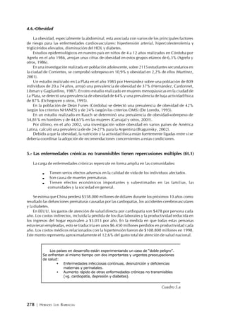 278 | HORACIO LUIS BARRAGÁN
4.6.-Obesidad
La obesidad, especialmente la abdominal, esta asociada con varios de los principales factores
de riesgo para las enfermedades cardiovasculares: hipertensión arterial, hipercolesterolemia y
triglicéridos elevados, disminución del HDL y diabetes.
Estudios epidemiológicos en nuestro país en niños de 4 a 12 años realizados en Córdoba por
Agrelo en el año 1986, arrojan unas cifras de obesidad en estos grupos etáreos de 6,3% (Agrelo y
otros, 1986).
En una investigación realizada en población adolescente, sobre 2115 estudiantes secundarios en
la ciudad de Corrientes, se comprobó sobrepeso en 10,9% y obesidad en 2,2% de ellos (Martínez,
2001).
Un estudio realizado en La Plata en el año 1985 por Hernández sobre una población de 809
individuos de 20 a 74 años, arrojó una prevalencia de obesidad de 37% (Hernández, Cardonnet,
Libman y Gagliardino, 1987). En otro estudio realizado en mujeres menopáusicas en la ciudad de
La Plata, se detectó una prevalencia de obesidad de 64% y una prevalencia de baja actividad física
de 87% (Etchegoyen y otros, 1995).
En la población de Deán Funes (Córdoba) se detectó una prevalencia de obesidad de 42%
(según los criterios NHANES) y de 24% (según los criterios OMS) (De Loredo, 1995).
En un estudio realizado en Rauch se determinó una prevalencia de obesidad-sobrepeso de
54,81% en hombres y de 44,65% en las mujeres (Carvajal y otros, 2001).
Por último, en el año 2002, una investigación sobre obesidad en varios países de América
Latina, calculó una prevalencia de de 24-27% para la Argentina (Braguinsky, 2002).
Debido a que la obesidad, la nutrición y la actividad física están fuertemente ligadas entre sí se
debería coordinar la adopción de recomendaciones concernientes a estas condiciones.
5.- Las enfermedades crónicas no transmisibles tienen repercusiones múltiples (tit.1)
La carga de enfermedades crónicas repercute en forma amplia en las comunidades:
Tienen serios efectos adversos en la calidad de vida de los individuos afectados.
Son causa de muertes prematuras.
Tienen efectos económicos importantes y subestimados en las familias, las
comunidades y la sociedad en general.
Se estima que China perderá $558.000 millones de dólares durante los próximos 10 años como
resultado las defunciones prematuras causadas por las cardiopatías, los accidentes cerebrovasculares
y la diabetes.
En EEUU, los gastos de atención de salud directa por cardiopatía son $478 por persona cada
año. Los costos indirectos, incluida la pérdida de los días laborales y la productividad reducida en
los ingresos del hogar equivalen a $3.013 por año. En la medida en que todas estas personas
estuvieran empleadas, esto se traduciría en unos $6.450 millones perdidos en productividad cada
año. Los costos médicos relacionados con la hipertensión fueron de $108.800 millones en 1998.
Este monto representa aproximadamente el 12,6% del gasto total de atención de salud nacional.
Los países en desarrollo están experimentando un caso de “doble peligro”.
Se enfrentan al mismo tiempo con dos importantes y urgentes preocupaciones
de salud:
• Enfermedades infecciosas continuas, desnutrición y deficiencias
maternas y perinatales.
• Aumento rápido de otras enfermedades crónicas no transmisibles
(vg. cardiopatía, depresión y diabetes).
Cuadro 5.a
 