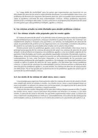 FUNDAMENTOS DE SALUD PÚBLICA | 279
La “carga doble de morbilidad” para los países que experimentan una transición en sus
dificultades de atención de salud es especialmente desafiante. Las enfermedades infecciosas y los
problemas de desnutrición requieren obviamente atención, pero no pueden tener preeminencia
sobre la epidemia creciente de otras enfermedades crónicas. Ambos problemas requieren
planificación y estrategias adecuadas. La única solución es un programa dual de atención de salud
en estos países que cubra problemas múltiples, agudos y crónicos.
6.- Los sistemas actuales no están diseñados para atender problemas crónicos
6.1.- Los sistemas actuales están preparados para los eventos agudos
El “sistema de atención de salud” se ha definido como el sistema que abarca todas las actividades
cuya finalidad primaria es promover, restaurar o mantener la salud. Por lo tanto, los “sistemas” son
notablemente amplios e incluyen a los pacientes y sus familias, los trabajadores de atención de
salud, los prestadores de asistencia en las organizaciones y la comunidad, y el entorno de política
de salud en la cual todas las actividades relacionadas con la salud se desarrollan.
Históricamente tanto los problemas agudos como ciertas enfermedades infecciosas eran la
principal preocupación de los sistemas de atención de salud. Los sistemas de atención de salud
actuales se desarrollaron en respuesta a los problemas agudos y a las necesidades urgentes de los
pacientes. Están diseñados, por lo tanto, para abordar inquietudes inminentes. Por ejemplo, examinar,
diagnosticar, aliviar los síntomas y esperar la curación son sellos distintivos de la atención de salud
contemporánea. Es más, estas funciones responden a las necesidades de los pacientes que
experimentan problemas de salud agudos y episódicos. Sin embargo, una disparidad notable ocurre
cuando se aplica el patrón de atención de casos agudos a los pacientes que tienen problemas
crónicos. La atención de salud para las enfermedades crónicas intrínsecamente es diferente de la
atención para los problemas agudos y, en este sentido, los sistemas de atención de salud actuales
son deficientes. No se han guiado por la disminución en los problemas agudos de salud ni por el
aumento de las enfermedades crónicas.
6.2.- Los niveles de los sistemas de salud: micro, meso y macro
Una estrategia para organizar el pensamiento sobre los sistemas de atención de salud es dividir
este complicado sector en estratos o niveles. Los niveles micro, meso y macro proporcionan un
marco razonable y se refieren a la interacción con los pacientes, a la organización de la atención de
salud y de la comunidad y a la política, respectivamente.
Cada uno de estos niveles interactúa con los otros dos e influye dinámicamente en ellos. Cuando
los niveles micro, meso y macro funcionan eficazmente con relación a sí mismos y a los otros
niveles, la atención de salud es eficiente: los pacientes experimentan mejor salud. La disfunción
intra e internivel crea desperdicio e ineficacia. Lamentablemente, en la atención de salud para las
enfermedades crónicas, la disfunción en el sistema de asistencia es característica [Cuadro 6.2.a].
 