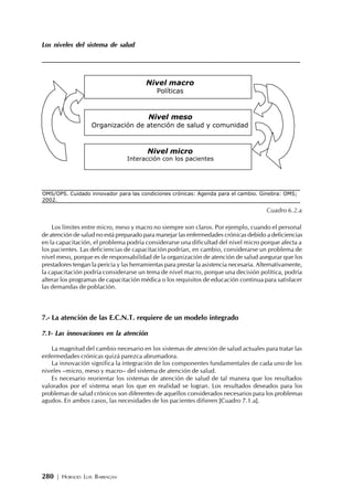 280 | HORACIO LUIS BARRAGÁN
Los niveles del sistema de salud
Cuadro 6.2.a
Los límites entre micro, meso y macro no siempre son claros. Por ejemplo, cuando el personal
de atención de salud no está preparado para manejar las enfermedades crónicas debido a deficiencias
en la capacitación, el problema podría considerarse una dificultad del nivel micro porque afecta a
los pacientes. Las deficiencias de capacitación podrían, en cambio, considerarse un problema de
nivel meso, porque es de responsabilidad de la organización de atención de salud asegurar que los
prestadores tengan la pericia y las herramientas para prestar la asistencia necesaria. Alternativamente,
la capacitación podría considerarse un tema de nivel macro, porque una decisión política, podría
alterar los programas de capacitación médica o los requisitos de educación continua para satisfacer
las demandas de población.
7.- La atención de las E.C.N.T. requiere de un modelo integrado
7.1- Las innovaciones en la atención
La magnitud del cambio necesario en los sistemas de atención de salud actuales para tratar las
enfermedades crónicas quizá parezca abrumadora.
La innovación significa la integración de los componentes fundamentales de cada uno de los
niveles –micro, meso y macro– del sistema de atención de salud.
Es necesario reorientar los sistemas de atención de salud de tal manera que los resultados
valorados por el sistema sean los que en realidad se logran. Los resultados deseados para los
problemas de salud crónicos son diferentes de aquellos considerados necesarios para los problemas
agudos. En ambos casos, las necesidades de los pacientes difieren [Cuadro 7.1.a].
OMS/OPS. Cuidado innovador para las condiciones crónicas: Agenda para el cambio. Ginebra: OMS;
2002.
Nivel macro
Políticas
Nivel micro
Interacción con los pacientes
Nivel meso
Organización de atención de salud y comunidad
 