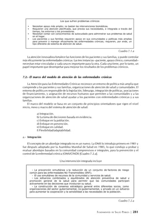 FUNDAMENTOS DE SALUD PÚBLICA | 281
La atención innovadora fortalece las funciones de los pacientes y sus familias, y puede controlar
más eficazmente las enfermedades crónicas. Las tres instancias –paciente, apoyo clínico, comunidad–
necesitan estar vinculadas y cada una es importante para la otra. Cada una tiene, por lo tanto, un
papel importante que desempeñar para mejorar los resultados de los problemas crónicos.
7.2.- El marco del modelo de atención de las enfermedades crónicas
La Atención para las Enfermedades Crónicas reconoce un entorno de política más amplia que
comprende a los pacientes y sus familias, organizaciones de atención de salud y comunidades. El
entorno de política es responsable de la legislación, liderazgo, integración de políticas, asociaciones
de financiamiento, y asignación de recursos humanos que permiten a las comunidades y a las
organizaciones de atención de salud ayudar a los pacientes con enfermedades crónicas y a sus
familias.
El marco del modelo se basa en un conjunto de principios orientadores que rigen el nivel
micro, meso y macro del sistema de atención de salud:
a) Integración.
b) La toma de decisiones basada en evidencia.
c) Enfoque en la población.
d) Enfoque en prevención.
e) Enfoque en calidad.
f) Flexibilidad/adaptabilidad.
a.- Integración
El concepto de un abordaje integrado no es un nuevo. La OMS lo introdujo primero en 1981 y
fue después adoptado por la Asamblea Mundial de Salud en 1985, lo que condujo a probar y
evaluar abordajes basados en la comunidad comprensivos e integrales, para la prevención y el
control de la enfermedad crónica (OMS/CINDI) [Cuadro 7.2.a].
Una intervención integrada incluye
Los que sufren problemas crónicos
• Necesitan apoyo más amplio; no bastan las intervenciones biomédicas.
• Requieren una atención planificada, que prevea sus necesidades, e integrada a través del
tiempo, los entornos y los proveedores.
• Necesitan contar con conocimientos de autocuidado para administrar sus problemas de salud
en el hogar.
• Los pacientes y sus familias requieren apoyo en sus comunidades y políticas más amplias
para prevenir o manejar eficazmente las enfermedades crónicas; requieren, por ende, un
tipo diferente de sistema de atención de salud.
Cuadro 7.1.a
- La prevención simultánea y la reducción de un conjunto de factores de riesgo
común para las enfermedades No-Transmisibles (ENT).
- El uso simultáneo de recursos de la comunidad y servicios de salud.
- Los esfuerzos combinados y equilibrados de atención preventiva de salud y
promoción general de la salud para permitir que las comunidades participen
activamente en las decisiones que involucran su salud.
- La construcción de consenso estratégico general entre diferentes socios, como
organizaciones del sector gubernamental, no-gubernamental, y privado en un esfuerzo
para aumentar la cooperación y la sensibilidad a las necesidades de la población.
Cuadro 7.2.a
 