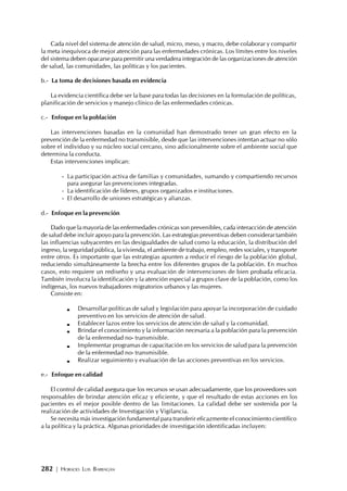 282 | HORACIO LUIS BARRAGÁN
Cada nivel del sistema de atención de salud, micro, meso, y macro, debe colaborar y compartir
la meta inequívoca de mejor atención para las enfermedades crónicas. Los límites entre los niveles
del sistema deben opacarse para permitir una verdadera integración de las organizaciones de atención
de salud, las comunidades, las políticas y los pacientes.
b.- La toma de decisiones basada en evidencia
La evidencia científica debe ser la base para todas las decisiones en la formulación de políticas,
planificación de servicios y manejo clínico de las enfermedades crónicas.
c.- Enfoque en la población
Las intervenciones basadas en la comunidad han demostrado tener un gran efecto en la
prevención de la enfermedad no transmisible, desde que las intervenciones intentan actuar no sólo
sobre el individuo y su núcleo social cercano, sino adicionalmente sobre el ambiente social que
determina la conducta.
Estas intervenciones implican:
- La participación activa de familias y comunidades, sumando y compartiendo recursos
para asegurar las prevenciones integradas.
- La identificación de líderes, grupos organizados e instituciones.
- El desarrollo de uniones estratégicas y alianzas.
d.- Enfoque en la prevención
Dado que la mayoría de las enfermedades crónicas son prevenibles, cada interacción de atención
de salud debe incluir apoyo para la prevención. Las estrategias preventivas deben considerar también
las influencias subyacentes en las desigualdades de salud como la educación, la distribución del
ingreso, la seguridad pública, la vivienda, el ambiente de trabajo, empleo, redes sociales, y transporte
entre otros. Es importante que las estrategias apunten a reducir el riesgo de la población global,
reduciendo simultáneamente la brecha entre los diferentes grupos de la población. En muchos
casos, esto requiere un rediseño y una evaluación de intervenciones de bien probada eficacia.
También involucra la identificación y la atención especial a grupos clave de la población, como los
indígenas, los nuevos trabajadores migratorios urbanos y las mujeres.
Consiste en:
Desarrollar políticas de salud y legislación para apoyar la incorporación de cuidado
preventivo en los servicios de atención de salud.
Establecer lazos entre los servicios de atención de salud y la comunidad.
Brindar el conocimiento y la información necesaria a la población para la prevención
de la enfermedad no- transmisible.
Implementar programas de capacitación en los servicios de salud para la prevención
de la enfermedad no- transmisible.
Realizar seguimiento y evaluación de las acciones preventivas en los servicios.
e.- Enfoque en calidad
El control de calidad asegura que los recursos se usan adecuadamente, que los proveedores son
responsables de brindar atención eficaz y eficiente, y que el resultado de estas acciones en los
pacientes es el mejor posible dentro de las limitaciones. La calidad debe ser sostenida por la
realización de actividades de Investigación y Vigilancia.
Se necesita más investigación fundamental para transferir eficazmente el conocimiento científico
a la política y la práctica. Algunas prioridades de investigación identificadas incluyen:
 