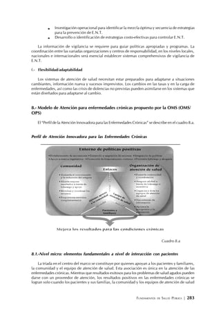 FUNDAMENTOS DE SALUD PÚBLICA | 283
Investigación operacional para identificar la mezcla óptima y secuencia de estrategias
para la prevención de E.N.T.
Desarrollo o identificación de estrategias costo-efectivas para controlar E.N.T.
La información de vigilancia se requiere para guiar políticas apropiadas y programas. La
coordinación entre las variadas organizaciones y centros de responsabilidad, en los niveles locales,
nacionales e internacionales será esencial establecer sistemas comprehensivos de vigilancia de
E.N.T.
f.- Flexibilidad/adaptabilidad
Los sistemas de atención de salud necesitan estar preparados para adaptarse a situaciones
cambiantes, información nueva y sucesos imprevistos. Los cambios en las tasas y en la carga de
enfermedades, así como las crisis de dolencias no previstas pueden asimilarse en los sistemas que
están diseñados para adaptarse al cambio.
8.- Modelo de Atención para enfermedades crónicas propuesto por la OMS (OMS/
OPS)
El “Perfil de la Atención Innovadora para las Enfermedades Crónicas” se describe en el cuadro 8.a.
Perfil de Atención Innovadora para las Enfermedades Crónicas
8.1.-Nivel micro: elementos fundamentales a nivel de interacción con pacientes
La tríada en el centro del marco se constituye por quienes apoyan a los pacientes y familiares,
la comunidad y el equipo de atención de salud. Esta asociación es única en la atención de las
enfermedades crónicas. Mientras que resultados exitosos para los problemas de salud agudos pueden
darse con un proveedor de atención, los resultados positivos en las enfermedades crónicas se
logran solo cuando los pacientes y sus familias, la comunidad y los equipos de atención de salud
Cuadro 8.a
 