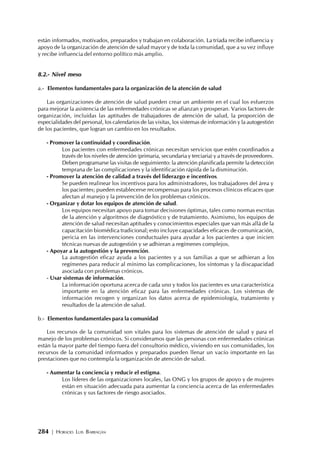 284 | HORACIO LUIS BARRAGÁN
están informados, motivados, preparados y trabajan en colaboración. La tríada recibe influencia y
apoyo de la organización de atención de salud mayor y de toda la comunidad, que a su vez influye
y recibe influencia del entorno político más amplio.
8.2.- Nivel meso
a.- Elementos fundamentales para la organización de la atención de salud
Las organizaciones de atención de salud pueden crear un ambiente en el cual los esfuerzos
para mejorar la asistencia de las enfermedades crónicas se afianzan y prosperan. Varios factores de
organización, incluidas las aptitudes de trabajadores de atención de salud, la proporción de
especialidades del personal, los calendarios de las visitas, los sistemas de información y la autogestión
de los pacientes, que logran un cambio en los resultados.
- Promover la continuidad y coordinación.
Los pacientes con enfermedades crónicas necesitan servicios que estén coordinados a
través de los niveles de atención (primaria, secundaria y terciaria) y a través de proveedores.
Deben programarse las visitas de seguimiento: la atención planificada permite la detección
temprana de las complicaciones y la identificación rápida de la disminución.
- Promover la atención de calidad a través del liderazgo e incentivos.
Se pueden realinear los incentivos para los administradores, los trabajadores del área y
los pacientes; pueden establecerse recompensas para los procesos clínicos eficaces que
afectan al manejo y la prevención de los problemas crónicos.
- Organizar y dotar los equipos de atención de salud.
Los equipos necesitan apoyo para tomar decisiones óptimas, tales como normas escritas
de la atención y algoritmos de diagnóstico y de tratamiento. Asimismo, los equipos de
atención de salud necesitan aptitudes y conocimientos especiales que van más allá de la
capacitación biomédica tradicional; esto incluye capacidades eficaces de comunicación,
pericia en las intervenciones conductuales para ayudar a los pacientes a que inicien
técnicas nuevas de autogestión y se adhieran a regímenes complejos.
- Apoyar a la autogestión y la prevención.
La autogestión eficaz ayuda a los pacientes y a sus familias a que se adhieran a los
regímenes para reducir al mínimo las complicaciones, los síntomas y la discapacidad
asociada con problemas crónicos.
- Usar sistemas de información.
La información oportuna acerca de cada uno y todos los pacientes es una característica
importante en la atención eficaz para las enfermedades crónicas. Los sistemas de
información recogen y organizan los datos acerca de epidemiología, tratamiento y
resultados de la atención de salud.
b.- Elementos fundamentales para la comunidad
Los recursos de la comunidad son vitales para los sistemas de atención de salud y para el
manejo de los problemas crónicos. Si consideramos que las personas con enfermedades crónicas
están la mayor parte del tiempo fuera del consultorio médico, viviendo en sus comunidades, los
recursos de la comunidad informados y preparados pueden llenar un vacío importante en las
prestaciones que no contempla la organización de atención de salud.
- Aumentar la conciencia y reducir el estigma.
Los líderes de las organizaciones locales, las ONG y los grupos de apoyo y de mujeres
están en situación adecuada para aumentar la conciencia acerca de las enfermedades
crónicas y sus factores de riesgo asociados.
 