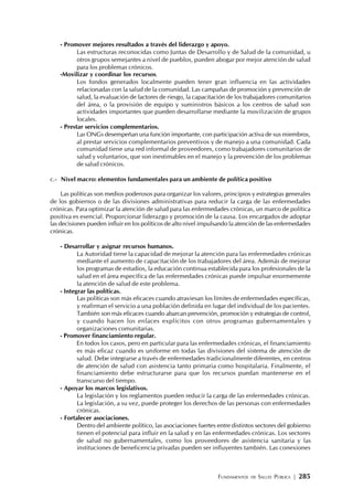 FUNDAMENTOS DE SALUD PÚBLICA | 285
- Promover mejores resultados a través del liderazgo y apoyo.
Las estructuras reconocidas como Juntas de Desarrollo y de Salud de la comunidad, u
otros grupos semejantes a nivel de pueblos, pueden abogar por mejor atención de salud
para los problemas crónicos.
-Movilizar y coordinar los recursos.
Los fondos generados localmente pueden tener gran influencia en las actividades
relacionadas con la salud de la comunidad. Las campañas de promoción y prevención de
salud, la evaluación de factores de riesgo, la capacitación de los trabajadores comunitarios
del área, o la provisión de equipo y suministros básicos a los centros de salud son
actividades importantes que pueden desarrollarse mediante la movilización de grupos
locales.
- Prestar servicios complementarios.
Las ONGs desempeñan una función importante, con participación activa de sus miembros,
al prestar servicios complementarios preventivos y de manejo a una comunidad. Cada
comunidad tiene una red informal de proveedores, como trabajadores comunitarios de
salud y voluntarios, que son inestimables en el manejo y la prevención de los problemas
de salud crónicos.
c.- Nivel macro: elementos fundamentales para un ambiente de política positivo
Las políticas son medios poderosos para organizar los valores, principios y estrategias generales
de los gobiernos o de las divisiones administrativas para reducir la carga de las enfermedades
crónicas. Para optimizar la atención de salud para las enfermedades crónicas, un marco de política
positiva es esencial. Proporcionar liderazgo y promoción de la causa. Los encargados de adoptar
las decisiones pueden influir en los políticos de alto nivel impulsando la atención de las enfermedades
crónicas.
- Desarrollar y asignar recursos humanos.
La Autoridad tiene la capacidad de mejorar la atención para las enfermedades crónicas
mediante el aumento de capacitación de los trabajadores del área. Además de mejorar
los programas de estudios, la educación continua establecida para los profesionales de la
salud en el área específica de las enfermedades crónicas puede impulsar enormemente
la atención de salud de este problema.
- Integrar las políticas.
Las políticas son más eficaces cuando atraviesan los límites de enfermedades específicas,
y reafirman el servicio a una población definida en lugar del individual de los pacientes.
También son más eficaces cuando abarcan prevención, promoción y estrategias de control,
y cuando hacen los enlaces explícitos con otros programas gubernamentales y
organizaciones comunitarias.
- Promover financiamiento regular.
En todos los casos, pero en particular para las enfermedades crónicas, el financiamiento
es más eficaz cuando es uniforme en todas las divisiones del sistema de atención de
salud. Debe integrarse a través de enfermedades tradicionalmente diferentes, en centros
de atención de salud con asistencia tanto primaria como hospitalaria. Finalmente, el
financiamiento debe estructurarse para que los recursos puedan mantenerse en el
transcurso del tiempo.
- Apoyar los marcos legislativos.
La legislación y los reglamentos pueden reducir la carga de las enfermedades crónicas.
La legislación, a su vez, puede proteger los derechos de las personas con enfermedades
crónicas.
- Fortalecer asociaciones.
Dentro del ambiente político, las asociaciones fuertes entre distintos sectores del gobierno
tienen el potencial para influir en la salud y en las enfermedades crónicas. Los sectores
de salud no gubernamentales, como los proveedores de asistencia sanitaria y las
instituciones de beneficencia privadas pueden ser influyentes también. Las conexiones
 