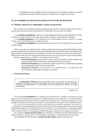 286 | HORACIO LUIS BARRAGÁN
con el gobierno local y entidades de la comunidad como son los grupos religiosos, escuelas
y empleadores también deben estudiarse y fortalecerse cuando sea necesario.
9.- Las estrategias de intervención se basan en los niveles de prevención
9.1.-Historia natural de la enfermedad y niveles de prevención
De acuerdo con el enfoque preventivo propuesto por Leavell y Clark en la década de 1950, se
acepta que el proceso salud- enfermedad en el individuo transcurre por tres etapas:
1- Un período pre-patogénico, anterior a la enfermedad, pero donde pueden identificarse todos
los factores condicionantes y de riesgo que pueden contribuir a la producción del daño.
2- Un período patogénico, con la presencia de la enfermedad, primero subclínica y luego
clínica, con sus manifestaciones y complicaciones.
3- Un período pos-patogénico, correspondiente al estado crónico producto de las secuelas de
la enfermedad.
Frente a este proceso, denominado “historia natural del proceso salud-enfermedad”, dichos
autores propusieron un modelo de intervención aplicable tanto a nivel individual como poblacional,
denominado “niveles de prevención”, basado en el criterio que toda intervención resulta “preventiva”
desde el momento que evita la progresión del proceso hacia una situación de mayor riesgo o daño.
Desde esta perspectiva, se definen tres niveles de prevención:
- Prevención Primaria, que incluye la acción sobre los factores condicionantes o de
riesgo, evitando el desarrollo de la enfermedad antes de que ocurra.
- PrevenciónSecundaria, que contempla la detección precoz y el tratamiento oportuno
de la enfermedad, para la limitación del daño.
- Prevención Terciaria, que consiste en la rehabilitación o recuperación del
funcionamiento adecuado, limitando las secuelas.
a.- Prevención primaria
En el período pre-patogénico, los objetivos de la prevención consisten en mejorar el nivel
general de salud (promoción) y procurar medidas de protección específicas. La Carta de Ottawa
define ampliamente la promoción de la salud como el proceso que “consiste en proporcionar a los
pueblos los medios necesarios para mejorar su salud y ejercer un mayor control sobre la misma”.
Una acción de promoción de salud es toda aquella que brinda al individuo, la familia o la
comunidad, mejores posibilidades para enfrentar el proceso salud enfermedad. Así, estas actividades
pueden desarrollarse con nuestro paciente en el consultorio, con la familia en una visita domiciliaria,
o con un barrio entero si se trabaja para dotarlo de agua corriente o de un espacio recreativo.
Por su parte, la protección de la salud está orientada a la modificación favorable de factores de
riesgo específicos, que afectan a la comunidad, a los grupos y a cada individuo en particular.
Las estrategias de intervención en protección de la salud, pueden clasificarse en:
La Prevención Primaria puede ser entendida como un conjunto de intervenciones,
incluyendo la detección y el control de factores de riesgo, diseñado para prevenir la primera
ocurrencia de enfermedades no transmisibles entre las personas con factores de riesgo
identificables.
Cuadro 9.1.a
 
