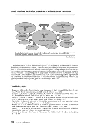 288 | HORACIO LUIS BARRAGÁN
Modelo canadiense de abordaje integrado de las enfermedades no transmisibles
Como plantea un reciente documento de OMS (29) el hecho de no utilizar los conocimientos
disponibles en materia de prevención y control de las enfermedades crónicas es una temeridad que
pone en peligro innecesariamente a las generaciones futuras. No hay nada que justifique que las
enfermedades crónicas sigan segando prematuramente la vida de millones de personas cada año
por estar relegadas a un segundo plano en la agenda del desarrollo sanitario, cuando conocemos ya
perfectamente la manera de evitar esas defunciones. Para asumir el reto que plantean la prevención
y el control de las enfermedades crónicas se requiere un cierto bagaje de valor y ambición. La
agenda prevista es amplia y audaz, pero el camino a seguir está claro.
Citas bibliográficas
- Bolzan, A., Peleteiro, R., «Smoking during early adolescence. A study in schoolchildren from Argenti-
na». J Pediatr (Rio J), septiembre-octubre 2003; tomo 79 volumen 5, p. 461-6
- D’Angelo, C., Narváez, G., Sgala, B., Manterota, A., «Estudio de factores socio-culturales para la prác-
tica del deporte en el niño». Medicina del Ejercicio, Año 2, vol. 1: 11, 1987.
- Ferrero, F., Castanos, C., Duran, P., Blengini, M. T., «Prevalence of tobacco use among pediatric resi-
dents in Argentina», Rev. Panam. Salud Publica, 2004; volumen 15, tomo 6:395-9.
- Franchella, J. E., Duce, N. I., Lentini, N. A., «Realidad socio-deportiva de la mujer argentina». Revista
de Medicina & Ciencias del Deporte, Año 2 nº 1: 65, 1992.
- Klevine, Julia H. y col. «Modificaciones de los niveles de lipoproteínas séricas de los 6 a los 80 años de
edad: estudio Zárate». Buenos Aires, 1982. La Semana Médica, 169 (9), 216-24 1986.
- Morello, P. y col., «Tobacco use among high school students in Buenos Aires», Argentina. Am Journal
Public Health, 2001 Feb; volumen 91, tomo 2, p.219-224.
- Paterno, C. A. «Coronary Risk Factors in Adolescence. The FRICELA Study». Rev. Esp. Cardiol. 2003;
56: 452-458.
Canada. Public Health Agency. Centre for Cronic Disease Prevention and Control (CCDPC).
Integrated approach to chronic disease. 2003
Individuos:
Factores de riesgo únicos o
múltiples
Alto riesgo de enfermedad
Población:
Múltiples factores de riesgo
Riesgo de
enfermedad
Abordaje Integrado de
Salud Pública
∗ Apunta a la población
∗ Apunta a los individuos de
alto riesgo
Construcción
de Capacidades Implementación
comprehensiva
Poblaciones
especialesAcción
Intersectorial
Asociación Desarrollo de
políticas de
salud
Cuadro 9.1.c
 