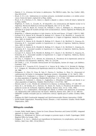 FUNDAMENTOS DE SALUD PÚBLICA | 289
- Paternó, C. A., «Coronary risk factors in adolescence. The FRICELA study». Rev. Esp. Cardiol. 2003,
May;565):452-8
- Ricart, A. O. y col., Sedentarismo en escolares primarios, escolaridad secundaria y en ámbito univer-
sitario. Centro de Salud y Aptitud de La Plata, inédito.
- Ricart, A. O. y Pacheco, A. D., Tabaco vs. deporte o deporte vs. tabaco. Centro de Salud y Aptitud de
La Plata, inédito.
- Wightman, P., Fenili, A., Giscafré, N., «El desarrollo y las consecuencias del deporte escolar en la
Argentina». Revista de Medicina & Ciencias del Deporte, Año 3 nº 4: 59, 1994.
- Agrelo, F., Lobo, B., Bazán, M., Cinman, M., Villafañe, L. Actis, C., Rodríguez, A., «Prevalencia de
obesidad en un grupo de escolares de bajo nivel socioeconómico». Archivo Argentino de Pediatría, 84
(1):5-12, 1986.
- Braguinsky, J., «Obesity prevalence in Latin America. An Sist sanit Navar». 25 Suppl 1:109-115, 2002.
- Carvajal, H. A., Salazar, M. R., Riondet, B., Rodrigo, H. F., Quaini, S. M., Rechifort, V., Aizpurua, M.,
Echeverría, R. F., «Associated variables to hypertension in a region of Argentina». Medicina, Buenos
Aires, 2001; 61 (6):801-9.
- Carvajal, H. A., Salazar, M. R., Riondet, B., Rodrigo, H. F., Quaini, S. M., Rechifort, V., Aizpurua, M.,
Echeverría, R. F., Associated variables to hypertension in a region of Argentina. Medicina, Buenos
Aires, 2001; 61 (6):801-9.
- Carvajal, H. A., Salazar, M. R., Riondet, B., Rodrigo, H. F., Quaini, S. M., Rechifort, V., Aizpurua, M.,
Echeverría, R. F. Associated variables to hypertension in a Region of Argentina. Medicina, Buenos
Aires, 2001; 61 (6):801-9.
- Carvajal, H. A., Salazar, M. R., Riondet, B., Rodrigo, H. F., Quaini, S. M., Rechifort, V., Aizpurua, M.,
Echeverría, R. F., «Associated variables to hypertension in a region of Argentina». Medicina, Buenos
Aires, 2001;61 (6):801-9.
- De Lena, S., Cingolani, H. E., Almirón, M., Echeverría, R., Prevalencia de la hipertensión arterial en
una población rural bonaerense. Medicina, 1995; 55: 225-230.
- De Loredo, L. y col., III Jornadas Internacionales de Vasculopatías, factores de riesgo y pie diabético.
Colombia, 1995.
- Echeverría, R. F., Camacho, R. O., Carvajal, H. A., Salazar, M. R., Mileo, H. N., Riondet, B., Rodrigo,
H. F., Gregario, R., «Prevalencia de hipertensión arterial en La Plata». Medicina, Buenos Aires, 48: 22-
28, 1988.
- Etchegoyen, G., Ortiz, D., Goya, R., Sala, C., Panzica, E., Sevillano, A., Dron, N., «Assessment of
cardiovascular risk factors in menopausal Argentinian women». Gerontology, 41 (3): 166-72, 1995.
- Hernández, R. E., Cardonnet, L. J., Libman, C., Gagliardino, J. J., «Prevalence of diabetes and obesity in
an urban population of Argentina». Diabetes-Res-Clin-Pract, 3 (5): 277-83, 1987.
- Hernández, R., Cardonnet, L., Libman, C., Gagliardino, J., «Prevalence of diabetes and obesity in an
urban population of Argentina». Diabetes- Res-Clin-Pract. 3 (5):277-83, 1987.
- Klevene, Julia H. y col., «Niveles de colesterol en la infancia». La Semana Medica, 171 (20) 1987.
- Marti, M. L., de Sereday, M. S., Damiano, M., Moser, M., Varela, A. Prevalencia de diabetes en una
población escolar de Avellaneda. Argentina, Medicina, Buenos Aires, 54 (2): 110-6, 1994.
- Martínez, C. A. y colaboradores, «Overweigth and obesity in children and adolescents of Corrientes
city. Relationship with cardiovascular risk factors». Medicina, Buenos Aires, 2001; 61 (3): 308-314.
- OMS/OPS. Cuidado innovador para las condiciones crónicas: Agenda para el cambio. Ginebra: OMS;
2002.
- Programa de OMS Countrywide Integrated and Non-Communicable Disease Intervention- CINDI.
- World Health Organization. Preventing Chronic Diseases: a vital investment. Ginebra: World Health
Organization; 2005.
Bibliografía consultada
- Canada. Public Health Agency. Centre for Cronic Disease Prevention and Control (CCDPC). Integrated
approach to chronic disease. 2003
- Dahlgren, G., Whitehead, M. Policies and strategies to promote equity in health. Copenhagen: WHO
Regional Office for Europe; 1992.
- Hodgson, T. A., Cai, L., «Medical care expenditures for hipertension, its complications, and its comor-
bidities». Med. Care, 2001; 39 (6):599-615.
 