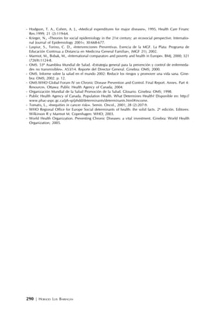 290 | HORACIO LUIS BARRAGÁN
- Hodgson, T. A., Cohen, A. J., «Medical expenditures for major diseases», 1995, Health Care Financ
Rev.1999; 21 (2):119-64.
- Krieger, N., «Theories for social epidemiology in the 21st century: an ecosocial perspective. Internatio-
nal Journal of Epidemiology 2001»; 30:668-677.
- Laspiur, S., Torino, C. D., «Intervenciones Preventivas. Esencia de la MGF. La Plata: Programa de
Educación Continua a Distancia en Medicina General Familiar», (MGF 21); 2002.
- Marmot, M., Bobak, M., «International comparators and poverty and health in Europe». BMJ, 2000; 321
(7269):1124-8.
- OMS. 53º Asamblea Mundial de Salud. «Estrategia general para la prevención y control de enfermeda-
des no transmisibles». A53/14. Reporte del Director General. Ginebra: OMS; 2000.
- OMS. Informe sobre la salud en el mundo 2002: Reducir los riesgos y promover una vida sana. Gine-
bra: OMS; 2002. p. 12.
- OMS.WHO Global Forum IV on Chronic Disease Prevention and Control. Final Report. Annex. Part 4:
Resources. Ottawa: Public Health Agency of Canada; 2004.
- Organización Mundial de la Salud Promoción de la Salud. Glosario. Ginebra: OMS; 1998.
- Public Health Agency of Canada. Population Health. What Determines Health? Disponible en: http://
www.phac-aspc.gc.ca/ph-sp/phdd/determinants/determinants.html#income.
- Tomatis, L., «Inequities in cancer risks». Semin. Oncol., 2001; 28 (2):207-9.
- WHO Regional Office for Europe Social determinants of health: the solid facts. 2ª edición. Editores:
Wilkinson R y Marmot M. Copenhagen: WHO; 2003.
- World Health Organization. Preventing Chronic Diseases: a vital investment. Ginebra: World Health
Organization; 2005.
 