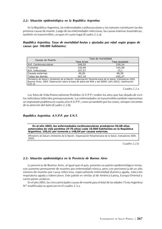 FUNDAMENTOS DE SALUD PÚBLICA | 267
2.2.- Situación epidemiológica en la República Argentina
En la República Argentina, las enfermedades cardiovasculares y los tumores constituyen las dos
primeras causas de muerte. Luego de las enfermedades infecciosas, las causas externas (traumáticas),
también no transmisibles, ocupan el cuarto lugar [Cuadro 2.2.a].
República Argentina. Tasas de mortalidad brutas y ajustadas por edad según grupos de
causas (por 100.000 habitantes)
Los Años de Vida Potencialmente Perdidos (A.V.P.P.) miden los años que han dejado de vivir
los individuos fallecidos prematuramente. Las enfermedades no transmisibles también representan
un importante problema en cuanto a los A.V.P.P., como así también por los costos, siempre crecientes
de la atención del daño [Cuadro 2.2.b].
República Argentina. A.V.P.P. por E.N.T.
2.3.- Situación epidemiológica en la Provincia de Buenos Aires
La provincia de Buenos Aires, al igual que el país, presenta un patrón epidemiológico mixto,
con aumento permanente de muertes por enfermedad crónica, pero con persistencia de un alto
número de muertes por causa infecciosa, especialmente enfermedad diarreica aguda, infección
respiratoria aguda y tuberculosis. Este patrón es similar al de América Latina, Europa Oriental y
varios países asiáticos.
En el año 2003, las cinco principales causas de muerte para el total de las edades (“Lista Argentina
IV” modificada) se aprecian en el cuadro 2.3.a.
Tasa de mortalidad
Causas de Muerte
Tasa bruta Tasa ajustada
Enf. Cardiovasculares 249,55 234,24
Tumores 150,99 145,48
Enf. Infecciosas 107,57 73,1
Causas externas 49,26 48,59
Todas las demás 267,19 255,27
Ministerio de Salud y Ambiente de la Nación. Organización Panamericana de la Salud. Indicadores 2005.
Buenos Aires; 2005. Elaboración sobre la base de datos del MSA y del INDEC (año 2003); clasificación
CIE-10
Cuadro 2.2.a
En el año 2003, las enfermedades cardiovasculares produjeron 94,68 años
potenciales de vida perdidos (0-70 años) cada 10.000 habitantes en la República
Argentina, 105,61 por tumores y 148,04 por causas externas.
(Ministerio de Salud y Ambiente de la Nación. Organización Panamericana de la Salud. Indicadores 2005.
2005)
Cuadro 2.2.b
 