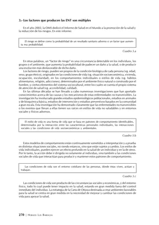 270 | HORACIO LUIS BARRAGÁN
3.- Los factores que producen las ENT son múltiples
En el año 2002, la OMS dedicó el Informe de Salud en el Mundo a la promoción de la salud y
la reducción de los riesgos. En este informe:
El riesgo se define como la probabilidad de un resultado sanitario adverso o un factor que aumen-
ta esa probabilidad.
Cuadro 3.a
En otras palabras, un “factor de riesgo” es una circunstancia detectable en los individuos, los
grupos o el ambiente, que aumenta la probabilidad de padecer un daño a la salud, o de producir
una evolución más desfavorable de dicho daño.
Los factores de riesgo, pueden ser propios de la condición biológica de cada persona (vg. edad,
sexo, grupo étnico), originados en las condiciones de vida (vg. situación socioeconómica, vivienda,
ocupación, escolaridad), en los comportamientos individuales o estilos de vida (vg. hábitos
alimentarios, religión, adicciones), determinados por el ambiente físico natural o construido por el
hombre, y ciertos elementos del sistema sociocultural, entre los cuales se cuenta el propio sistema
de atención de salud (vg. accesibilidad, calidad).
En las últimas décadas se han llevado a cabo numerosas investigaciones que han aportado
conocimientos acerca de las causas y los mecanismos de estas enfermedades no transmisibles. La
investigación ha involucrado grandes estudios epidemiológicos poblacionales, estudios en animales
y de bioquímica básica, estudios de intervención y estudios preventivos basados en la comunidad
a gran escala. Esta investigación ha demostrado claramente que las enfermedades no transmisibles
o los eventos que llevan a ellas tienen sus raíces en estilos de vida no saludables y en entornos
sociales y físicos adversos.
El estilo de vida es una forma de vida que se basa en patrones de comportamiento identificables,
determinados por la interacción entre las características personales individuales, las interacciones
sociales y las condiciones de vida socioeconómicas y ambientales.
Cuadro 3.b
Estos modelos de comportamiento están continuamente sometidos a interpretación y a prueba
en distintas situaciones sociales, no siendo estancos, sino que están sujetos a cambio. Los estilos de
vida individuales, pueden ejercer un efecto profundo en la salud de un individuo y en la de otros.
Por lo tanto, la acción debe ir dirigida no solamente al individuo, sino también a las condiciones
sociales de vida que interactúan para producir y mantener estos patrones de comportamiento.
Las condiciones de vida son el entorno cotidiano de las personas, dónde éstas viven, actúan y
trabajan.
Cuadro 3.c
Las condiciones de vida son producto de las circunstancias sociales y económicas, y del entorno
físico, todo lo cual puede tener impacto en la salud, estando en gran medida fuera del control
inmediato del individuo. La estrategia de la Carta de Ottawa destinada a crear ambientes favorables
para la salud se centra en gran medida en la necesidad de mejorar y cambiar las condiciones de
vida para apoyar la salud.
 