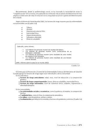FUNDAMENTOS DE SALUD PÚBLICA | 271
Recientemente, desde la epidemiología social, se ha invocado la necesidad de evitar la
“culpabilización” de la víctima, encuadrando los estilos de vida en planos de determinación más
amplios (condiciones de vida) en relación con la inequidad social (ver capítulo de Determinantes
de la Salud).
Según el Informe de Salud Mundial 2002, los factores de riesgo mayores para las enfermedades
no transmisibles son [Cuadro 3.d]
Tabaco.
Alcohol.
Hipertensión arterial (HA).
Inactividad física.
Hipercolesterolemia.
Sobrepeso–obesidad.
Dieta no saludable.
El Centro para la Prevención y Control de las Enfermedades Crónicas del Ministerio de Salud de
Canadá agrupa los factores de riesgo según sean individuales o de la comunidad:
En los individuos:
Factores de riesgo antecedentes: edad, sexo, nivel de educación y la composición
genética.
Factores de riesgo comportamentales: fumar, dieta no saludable, inactividad física.
Factores de riesgo intermedios: nivel de colesterol sérico, diabetes, hipertensión y
obesidad/sobrepeso.
En las comunidades:
Las enfermedades sociales y económicas, como la pobreza, el empleo, la composición
familiar.
El ambientefísico, como el clima, la contaminación atmosférica.
La cultura, como las prácticas, normas y valores.
La urbanización que influye en la vivienda y el acceso a los productos y servicios. [Cuadro 3.e]
Cada año, como mínimo:
• 4,9 millones de personas mueren de resultas del tabaco;
• 2,6 millones de personas mueren como consecuencia de su
sobrepeso u obesidad;
• 4,4 millones de personas mueren como resultado de unos niveles
de colesterol total elevados;
• 7,1 millones de personas mueren como resultado de una tensión
arterial elevada.
(OMS. Informe sobre la salud en el mundo 2002)
Cuadro 3.d
 