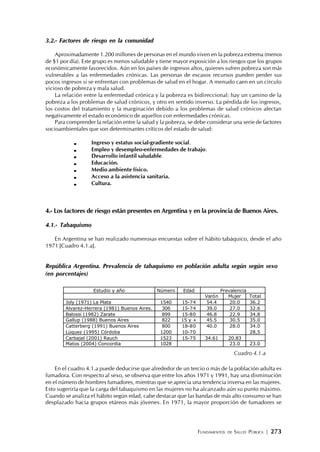 FUNDAMENTOS DE SALUD PÚBLICA | 273
3.2.- Factores de riesgo en la comunidad
Aproximadamente 1.200 millones de personas en el mundo viven en la pobreza extrema (menos
de $1 por día). Este grupo es menos saludable y tiene mayor exposición a los riesgos que los grupos
económicamente favorecidos. Aún en los países de ingresos altos, quienes sufren pobreza son más
vulnerables a las enfermedades crónicas. Las personas de escasos recursos pueden perder sus
pocos ingresos si se enfrentan con problemas de salud en el hogar. A menudo caen en un círculo
vicioso de pobreza y mala salud.
La relación entre la enfermedad crónica y la pobreza es bidireccional: hay un camino de la
pobreza a los problemas de salud crónicos, y otro en sentido inverso. La pérdida de los ingresos,
los costos del tratamiento y la marginación debido a los problemas de salud crónicos afectan
negativamente el estado económico de aquellos con enfermedades crónicas.
Para comprender la relación entre la salud y la pobreza, se debe considerar una serie de factores
socioambientales que son determinantes críticos del estado de salud:
Ingreso y estatus social-gradiente social.
Empleo y desempleo-enfermedades de trabajo.
Desarrollo infantil saludable.
Educación.
Medio ambiente físico.
Acceso a la asistencia sanitaria.
Cultura.
4.- Los factores de riesgo están presentes en Argentina y en la provincia de Buenos Aires.
4.1.- Tabaquismo
En Argentina se han realizado numerosas encuestas sobre el hábito tabáquico, desde el año
1971 [Cuadro 4.1.a].
República Argentina. Prevalencia de tabaquismo en población adulta según según sexo
(en porcentajes)
En el cuadro 4.1.a puede deducirse que alrededor de un tercio o más de la población adulta es
fumadora. Con respecto al sexo, se observa que entre los años 1971 y 1991, hay una disminución
en el número de hombres fumadores, mientras que se aprecia una tendencia inversa en las mujeres.
Esto sugeriría que la carga del tabaquismo en las mujeres no ha alcanzado aún su punto máximo.
Cuando se analiza el hábito según edad, cabe destacar que las bandas de más alto consumo se han
desplazado hacia grupos etáreos más jóvenes. En 1971, la mayor proporción de fumadores se
Cuadro 4.1.a
Estudio y año Número Edad Prevalencia
Varón Mujer Total
Joly (1971) La Plata 1540 15-74 54.4 20.0 36.2
Alvarez-Herrera (1981) Buenos Aires. 306 15-74 39.0 27.0 32.6
Balossi (1982) Zarate 899 15-80 46.8 22.9 34.8
Gallup (1988) Buenos Aires 822 15 y + 45.5 30.5 35.0
Catterberg (1991) Buenos Aires 800 18-80 40.0 28.0 34.0
Lúquez (1995) Córdoba 1200 10-70 28,5
Carbajal (2001) Rauch 1523 15-75 34.61 20.83
Matos (2004) Concordia 1028 23.0 23.0
 