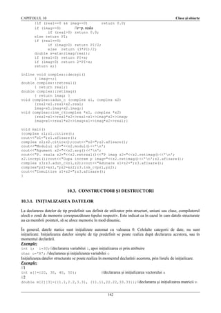 CAPITOLUL 10
{if (real==0 && imag==0)
return 0.0;
if (imag==0)
//z=p. reala
if (real>0) return 0.0;
else return PI;
if (real==0)
if (imag>0) return PI/2;
else return (3*PI)/2;
double x=atan(imag/real);
if (real<0) return PI+x;
if (imag<0) return 2*PI+x;
return x;}

Clase şi obiecte

inline void complex::decrpi()
{ imag--;}
double complex::retreal()
{ return real;}
double complex::retimag()
{ return imag; }
void complex::adun_c (complex x1, complex x2)
{real=x1.real+x2.real;
imag=x1.imag+x2.imag;}
void complex::inm_c(complex *x1, complex *x2)
{real=x1->real*x2->real-x1->imag*x2->imag;
imag=x1->real*x2->imag+x1->imag*x2->real;}
void main()
{complex z1;z1.citire();
cout<<"z1=";z1.afisare();
complex z2;z2.citire();cout<<"z2=";z2.afisare();
cout<<"Modulul z2="<<z2.modul()<<'n';
cout<<"Agument z2="<<z2.arg()<<'n';
cout<<"P. reala z2="<<z2.retreal()<<"P imag z2="<<z2.retimag()<<'n';
z2.incrpi();cout<<"Dupa increm p imag="<<z2.retimag()<<'n';z2.afisare();
complex z3;z3.adun_c(z1,z2);cout<<"Adunare z1+z2=";z3.afisare();
complex*pz1=&z1,*pz2=&z2;z3.inm_c(pz1,pz2);
cout<<"Inmultire z1+z2=";z3.afisare();
}

10.3. CONSTRUCTORI ŞI DESTRUCTORI
10.3.1. INIŢIALIZAREA DATELOR
La declararea datelor de tip predefinit sau definit de utilizator prin structuri, uniuni sau clase, compilatorul
alocă o zonă de memorie corespunzătoare tipului respectiv. Este indicat ca în cazul în care datele structurate
au ca membrii pointeri, să se aloce memorie în mod dinamic.
În general, datele statice sunt iniţializate automat cu valoarea 0. Celelalte categorii de date, nu sunt
iniţializate. Iniţializarea datelor simple de tip predefinit se poate realiza după declararea acestora, sau în
momentul declarării.
Exemple:
int i; i=30;//declararea variabilei i, apoi iniţializarea ei prin atribuire
char c='A'; //declararea şi iniţializarea variabilei c
Iniţializarea datelor structurate se poate realiza în momentul declarării acestora, prin listele de iniţializare.
Exemple:
//1
int a[]={20, 30, 40, 50};
//declararea şi iniţializarea vectorului a
//2
double m[2][3]={{1.1,2.2,3.3}, {11.11,22.22,33.33}};//declararea şi iniţializarea matricii m
142

 