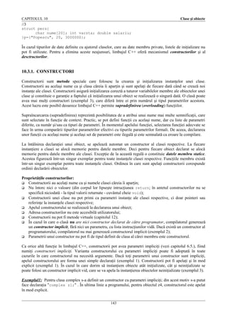 CAPITOLUL 10

Clase şi obiecte

//3
struct pers{
char nume[20]; int varsta; double salariu;
}p={"Popescu", 20, 3000000};

În cazul tipurilor de date definite cu ajutorul claselor, care au date membru private, listele de iniţializare nu
pot fi utilizate. Pentru a elimina aceste neajunsuri, limbajul C++ oferă mecanismul constructorilor şi al
desctructorilor.

10.3.1. CONSTRUCTORI
Constructorii sunt metode speciale care folosesc la crearea şi iniţializarea instanţelor unei clase.
Constructorii au acelaşi nume ca şi clasa căreia îi aparţin şi sunt apelaţi de fiecare dată când se crează noi
instanţe ale clasei. Constructorii asigură iniţializarea corectă a tuturor variabilelor membre ale obiectelor unei
clase şi constituie o garanţie a faptului că iniţializarea unui obiect se realizează o singură dată. O clasă poate
avea mai mulţi constructori (exemplul 3), care diferă între ei prin numărul şi tipul parametrilor acestora.
Acest lucru este posibil deoarece limbajul C++ permite supradefinirea (overloading) funcţiilor.
Supraîncarcarea (supradefinirea) reprezintă posibilitatea de a atribui unui nume mai multe semnificaţii, care
sunt selectate în funcţie de context. Practic, se pot defini funcţii cu acelaşi nume, dar cu liste de parametri
diferite, ca număr şi/sau ca tipuri de parametri. În momentul apelului funcţiei, selectarea funcţiei adecvate se
face în urma comparării tipurilor parametrilor efectivi cu tipurile parametrilor formali. De aceea, declararea
unor funcţii cu acelaşi nume şi acelaşi set de parametri este ilegală şi este semnalată ca eroare la compilare.
La întâlnirea declaraţiei unui obiect, se apelează automat un constructor al clasei respective. La fiecare
instanţiere a clasei se alocă memorie pentru datele membre. Deci pentru fiecare obiect declarat se alocă
memorie pentru datele membre ale clasei. Excepţie de la această regulă o constituie datele membru statice.
Acestea figurează într-un singur exemplar pentru toate instanţele clasei respective. Funcţiile membru există
într-un singur exemplar pentru toate instanţele clasei. Ordinea în care sunt apelaţi constructorii corespunde
ordinii declarării obiectelor.
Proprietăţile constructorilor:
 Constructorii au acelaţi nume ca şi numele clasei căreia îi aparţin;
 Nu întorc nici o valoare (din corpul lor lipseşte intrucţiunea return; în antetul constructorilor nu se
specifică niciodată - la tipul valorii returnate - cuvântul cheie void);
 Constructorii unei clase nu pot primi ca parametri instanţe ale clasei respective, ci doar pointeri sau
referinţe la instanţele clasei respective;
 Apelul constructorului se realizează la declararea unui obiect;
 Adresa constructorilor nu este accesibilă utilizatorului;
 Constructorii nu pot fi metode virtuale (capitolul 12);
 În cazul în care o clasă nu are nici constructor declarat de către programator, compilatorul generează
un constructor implicit, fără nici un parametru, cu lista instrucţiunilor vidă. Dacă există un constructor al
programatorului, compilatorul nu mai generează constructorul implicit (exemplul 2);
 Parametrii unui constructor nu pot fi de tipul definit de clasa al cărei membru este constructorul.
Ca orice altă funcţie în limbajul C++, constructorii pot avea parametri impliciţi (vezi capitolul 6.5.), fiind
numiţi constructori impliciţi. Varianta constructorului cu parametri impliciţi poate fi adoptată în toate
cazurile în care constructorul nu necesită argumente. Dacă toţi parametrii unui constructor sunt impliciţi,
apelul constructorului are forma unei simple declaraţii (exemplul 1). Constructorii pot fi apelaţi şi în mod
explicit (exemplul 1). În cazul în care dorim să instanţiem obiecte atât iniţializate, cât şi neiniţializate se
poate folosi un constructor implicit vid, care se va apela la instanţierea obiectelor neiniţializate (exemplul 3).
Exemplul1: Pentru clasa complex s-a definit un constructor cu parametri impliciţi; din acest motiv s-a putut
face declaraţia "complex z1;" . În ultima linie a programului, pentru obiectul z4, constructorul este apelat
în mod explicit.
143

 