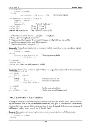CAPITOLUL 10
class complex
{
double real,imag;
public:
complex(double x=0, double y=0);
// Constructor implicit
};
complex::complex(double x, double y)
{real=x; imag=y; }
void main()
{complex z1;
//z1.real=0, z1.imag=0
complex z2(1);
//z2.real=1, z2.imag=0
complex z3(2,4);
//z3.real=2, z3.imag=4
complex z4=complex();
//apel explicit al constructorului
}

Clase şi obiecte

La apelul explicit al constructorului:
complex z4=complex();
Evaluarea expresiei complex() conduce la:
 Crearea unui obiect temporar de tip punct (obiect cu o adresă precisă, dar inaccesibil);
 Apelul constructorului pentru acest obiect temporar;
 Copierea acestui obiect temporar în z4.
Exemplul2: Pentru clasa complex există un constructor explicit, compilatorul nu mai creează unul implicit.
class complex
{
double real,imag;
public:
complex(double x,double y)
// funcţie constructor inline
{ real=x; imag=y;}
};
void main()
{complex z1(2,3);
complex z; // Eroare : nu există constructor implicit
}

Exemplul3: Definirea unui constructor implicit vid, care se va apela la instanţierea obiectelor neiniţializate.
#include<iostream.h>
class data{
int zi,luna,an;
public:
data()
{ }
data(int z,int l,int a)
{ zi=z;luna=l;an=a; }
};
void main()
{data d;
data d1(12,11,1998);
}

// constructor implicit vid
// constructor cu parametri

// apelul constructorului vid
// apelul constructorului cu parametri

10.3.1.1. Constructori cu liste de iniţializare
În exemplele anterioare, constructorii iniţializau membrii unui obiect prin atribuiri. Există şi modalitatea de a
iniţializa membrii printr-o listă de instanţiere (iniţializare), care apare în implementarea constructorului,
între antetul şi corpul acestuia. Lista conţine operatorul :, urmat de numele fiecărui membru şi valoarea de
iniţializare, în ordinea în care membrii apar în definiţia clasei.
Exemplu: Pentru clasa complex s-a implementat un constructor de iniţializare cu listă de instanţiere
class complex {
double real,imag;
public:
144

 