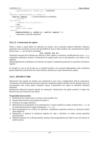 CAPITOLUL 10

Clase şi obiecte

complex(double x, double y); //constructor
};
complex::complex(double x, double y)
:real(x),imag(y)
// Listă de iniţializare a membrilor
{ return; }
void main()
{ complex z1(1,3),z2(2,3); }

// Sau:
class complex {
double real,imag;
public:
complex(double x, double y) :real(x),imag(y) { }

//constructor cu listă de iniţializare
};

10.3.1.2. Constructori de copiere
Pentru o clasă, se poate defini un contructor de copiere, care să permită copierea obiectelor. Deoarece
parametrii unui constructor nu pot fi de tipul definit de clasa al cărei membru este, constructorul de copiere
pentru clasa cls, are, de obicei, prototipul:
cls (const cls &);
Parametrul transmis prin referinţă este obiectul a cărui copiere se realizează, modificatorul de acces const
interzicând modificarea acestuia. Constructorul de copiere poate avea şi alţi parametri, care trebuie să fie
impliciţi.
Dacă programatorul nu defineşte un constructor de copiere, compilatorul generează un asemenea constructor,
implicit.
În situaţiile în care un tip de date are ca membrii pointeri, este necesară implementarea unui constructor
pentru iniţializare (este de dorit să se aloce dinamic memorie) şi a unui constructor de copiere.

10.3.2. DESTRUCTORI
Destructorii sunt metode ale claselor care acţionează în sens invers, complementar, faţă de constructori.
Constructorii sunt folosiţi pentru alocarea memoriei, iniţializarea datelor membru sau alte operaţii (cum ar fi,
incrementarea unui contor pentru instanţele clasei). Constructorul este apelat în momentul declarării
obiectelor.
Destructorul eliberează memoria alocată de constructori. Destructorul este apelat automat, la ieşirea din
blocul în care este recunoscut acel obiect.
Proprietăţile destructorilor
 Destructorul are acelaşi nume ca şi clasa a căror metodă este;
 Numele destructorului este precedat de semnul ~;
 O clasă are un singur destructor;
 Destructorul nu are parametri şi nu returnează nici o valoare (antetul nu conţine cuvântul cheie void, iar
în corpul destructorului nu apare instrucţiunea return;);
 Dacă programatorul nu a definit un destructor, compilatorul generează automat un destructor pentru
clasa respectivă;
 Destructorii se apelează la încheierea timpului de viaţă a obiectelor, în ordine inversă apelurilor
constructorilor;
 Obiectele dinamice nu se distrug automat, deoarece doar programatorul ştie când nu mai este necesar un
astfel de obiect.

145

 