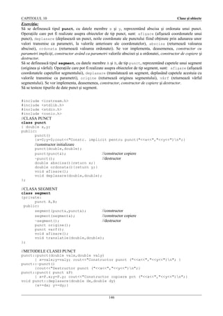 CAPITOLUL 10

Clase şi obiecte

Exerciţiu:
Să se definească tipul punct, cu datele membre x şi y, reprezentând abscisa şi ordonata unui punct.
Operaţiile care pot fi realizate asupra obiectelor de tip punct, sunt: afişare (afişează coordonatele unui
punct), deplasare (deplasează un punct, noile coordonate ale punctului fiind obţinute prin adunarea unor
valori transmise ca parametri, la valorile anterioare ale coordonatelor), abscisa (returnează valoarea
abscisei), ordonata (returnează valoarea ordonatei). Se vor implementa, deasemenea, constructor cu
parametri impliciţi, constructor având ca parametri valorile abscisei şi a ordonatei, constructor de copiere şi
destructor.
Să se definească tipul segment, cu datele membre A şi B, de tip punct, reprezentând capetele unui segment
(originea şi vârful). Operaţiile care pot fi realizate asupra obiectelor de tip segment, sunt: afişare (afişează
coordonatele capetellor segmentului), deplasare (translatează un segment, deplasând capetele acestuia cu
valorile transmise ca parametri), origine (returnează originea segmentului), vârf (returnează vârful
segmentului). Se vor implementa, deasemenea, constructor, constructor de copiere şi destructor.
Să se testeze tipurile de date punct şi segment.
#include
#include
#include
#include

<iostream.h>
<stdlib.h>
<stdio.h>
<conio.h>

//CLASA PUNCT
class punct
{ double x,y;
public:
punct()
{x=0;y=0;cout<<"Constr. implicit pentru punct("<<x<<","<<y<<")n";}

//constructor initializare
punct(double,double);
punct(punct&);
//constructor copiere
~punct();
//destructor
double abscisa(){return x;}
double ordonata(){return y;}
void afisare();
void deplasare(double,double);
};

//CLASA SEGMENT
class segment
{private:
punct A,B;
public:
segment(punct&,punct&);
//constructor
segment(segment&);
//constructor copiere
~segment();
//destructor
punct origine();
punct varf();
void afisare();
void translatie(double,double);
};

//METODELE CLASEI PUNCT
punct::punct(double valx,double valy)
{ x=valx;y=valy; cout<<"Constructor punct ("<<x<<","<<y<<")n"; }
punct::~punct()
{cout<<"Destructor punct ("<<x<<","<<y<<")n";}
punct::punct( punct &P)
{ x=P.x;y=P.y; cout<<"Constructor copiere pct ("<<x<<","<<y<<")n";}
void punct::deplasare(double dx,double dy)
{x+=dx; y+=dy;}
146

 