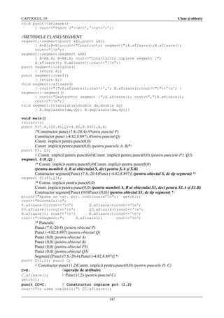 CAPITOLUL 10
void punct::afisare()
{ cout<<"Punct ("<<x<<','<<y<<')';}

Clase şi obiecte

//METODELE CLASEI SEGMENT
segment::segment(punct &A1,punct &B1)
{ A=A1;B=B1;cout<<"Constructor segment[";A.afisare();B.afisare();
cout<<"]n";}
segment::segment(segment &AB)
{ A=AB.A; B=AB.B; cout<<"Constructor copiere segment [";
A.afisare(); B.afisare();cout<<"]n";}
punct segment::origine()
{ return A;}
punct segment::varf()
{ return B;}
void segment::afisare()
{ cout<<"[";A.afisare();cout<<','; B.afisare();cout<<"]"<<'n'; }
segment::~segment()
{ cout<<"Destructor segment [";A.afisare(); cout<<",";B.afisare();
cout<<"]n";}
void segment::translatie(double dx,double dy)
{ A.deplasare(dx,dy); B.deplasare(dx,dy);}
void main()
{clrscr();
punct P(7.8,-20.4),Q(-4.82,8.897),A,B;

/*Constructor punct (7.8,-20.4) (Pentru punctul P)
Constructor punct (-4.82,8.897) (Pentru punctul Q)
Constr. implicit pentru punct(0,0)
Constr. implicit pentru punct(0,0) (pentru punctele A, B)*/
punct P3, Q3;

// Constr. implicit pentru punct(0,0)Constr. implicit pentru punct(0,0) (pentru punctele P3, Q3)
segment S(P,Q);

/* Constr. implicit pentru punct(0,0)Constr. implicit pentru punct(0,0)
(pentru membrii A, B ai obiectului S, deci pentru S.A şi S.B)
Constructor segment[Punct (7.8,-20.4)Punct (-4.82,8.897)] (pentru obiectul S, de tip segment) */
segment S1(P3,Q3);

/* Constr. implicit pentru punct(0,0)
Constr. implicit pentru punct(0,0) (pentru membrii A, B ai obiectului S1, deci pentru S1.A şi S1.B)
Constructor segment[Punct (0,0)Punct (0,0)] (pentru obiectul S1, de tip segment) */
printf("Apasa un car. ptr. continuare!n"); getch();
cout<<"Punctele:n";
P.afisare();cout<<'n';
Q.afisare();cout<<'n';
P3.afisare();cout<<'n';
Q3.afisare();cout<<'n';
A.afisare(); cout<<'n';
B.afisare();cout<<'n';
cout<<"nSegment:";
S.afisare();
cout<<'n';

/* Punctele:
Punct (7.8,-20.4) (pentru obiectul P)
Punct (-4.82,8.897) (pentru obiectul Q)
Punct (0,0) (pentru obiectul A)
Punct (0,0) (pentru obiectul B)
Punct (0,0) (pentru obiectul P3)
Punct (0,0) (pentru obiectul Q3)
Segment:[Punct (7.8,-20.4),Punct (-4.82,8.897)] */
punct D(1,2); punct C;

// Constructor punct (1,2)Constr. implicit pentru punct(0,0) (pentru punctele D, C)
C=D;
//operaţie de atribuire
C.afisare();
// Punct (1,2) (pentru punctul C)
getch();
punct CC=C;
// Constructor copiere pct (1,2)
cout<<"In urma copierii:"; CC.afisare();
147

 