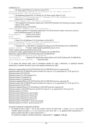 CAPITOLUL 10

Clase şi obiecte

// În urma copierii:Punct (1,2) (pentru punctul CC)
cout<<"Se deplaseaza punctul CC cu valorile 10, 20. Noile coord.=";
CC.deplasare(10, 20); CC.afisare();

// Se deplaseaza punctul CC cu valorile 10, 20. Noile coord.=Punct (11,22)
cout<<"Abscisa CC="<<CC.abscisa()<<" Ordonata CC="<<CC.ordonata()<<'n';

//Abscisa CC=11 Ordonata CC=22
cout<<"Varf segment S="; (S.varf()).afisare();

// Varf segment S=Constructor copiere pct (-4.82,8.897) (metoda varf returneaza un punct, copiere)
// Punct (-4.82, 8.897)
//Destructor punct (-4.82,8.897)
cout<<"Origine segment S="; CC=S.origine();

/* Origine segment S=Constructor copiere pct (7.8,-20.4) (metoda origine returneaza un punct,
copiere) Destructor punct (7.8,-20.4) */
CC.afisare();
// Punct (-4.82, 8.897)
S1=S;
//operatie de atribuire
S1.afisare();

// Punct (7.8,-20.4)[Punct (7.8,-20.4),Punct (-4.82,8.897)]
cout<<"Translatie S1 cu 100,1000. S1 translatat este:";
S1.translatie(100, 1000); S1.afisare();

// Translatie S1 cu 100,1000. S1 translatat este:[Punct (107.8,979.6),Punct (95.18,1008.897)]
/* Constr. implicit pentru punct(0,0) (pentru S2.A)
Constr. implicit pentru punct(0,0) (pentru S2.B)
Constructor copiere segment [Punct (107.8,979.6)Punct (95.18,1008.897)]
Destructor segment [Punct (107.8,979.6),Punct (95.18,1008.897)]*/
segment S2=S1;

cout<<"Segment S2 obtinut prin copiere:";
S2.afisare();
// Segment S2 obtinut prin copiere:[Punct (107.8,979.6),Punct (95.18,1008.897)]
cout<<"Iesire din mainn";
// Iesire din main
}

/* La ieşirea din funcţia main, deci la terminarea duratei de viaţă a obiectelor, se apelează automat
destructorii, în ordinea inversă în care au fost apelaţi constructorii, astfel:
Destructor segment [Punct (107.8,979.6),Punct (95.18,1008.897)] (pentru segmentul S2)
Destructor punct (95.18,1008.897) (pentru membrii B, respectiv A, ai segmentului S2: S2.B, apoi S2.A)
Destructor punct (107.8,979.6)
Destructor punct (7.8,-20.4) (pentru CC)
Destructor punct (1,2) (pentru C)
Destructor punct (1,2) (pentru D)
Destructor segment [Punct (107.8,979.6),Punct (95.18,1008.897)] (pentru segmentul S1)
Destructor punct (95.18,1008.897) (pentru membrii B, respectiv A, ai segmentului S1: S1.B, apoi S1.A)
Destructor punct (107.8,979.6)
Destructor segment [Punct (7.8,-20.4),Punct (-4.82,8.897)] (pentru segmentul S)
Destructor punct (-4.82,8.897) (pentru membrii B, respectiv A, ai segmentului S: S.B, apoi S.A)
Destructor punct (7.8,-20.4)
Destructor punct (0,0) (pentru punctul Q3)
Destructor punct (0,0) (pentru punctul P3)
Destructor punct (0,0) (pentru punctul B)
Destructor punct (0,0) (pentru punctul A)
Destructor punct (-4.82,8.897) (pentru punctul Q)
Destructor punct (7.8,-20.4) (pentru punctul P) */
Exerciţiul evidenţiază următoarele probleme:
1. În situaţia în care o clasă C1 are ca date membre obiecte ale altei clase C2 (clasa segment are ca date
membre obiecte de tipul punct), la construirea unui obiect din C1, se apelează întâi constructorul C2
pentru membrii (de tip C2), apoi constructorul C1.
Un astfel de exemplu îl constituie declararea segmentului S: segment S(P,Q);

148

 