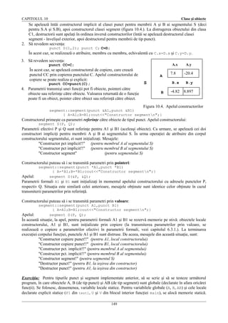 CAPITOLUL 10

Clase şi obiecte

Se apelează întâi constructorul implicit al clasei punct pentru membrii A şi B ai segmentului S (deci
pentru S.A şi S.B), apoi constructorul clasei segment (figura 10.4.). La distrugerea obiectului din clasa
C1, destructorii sunt apelaţi în ordinea inversă constructorilor (întâi se apelează destructorul clasei
segment - învelişul exterior, apoi destructorul pentru membrii de tip punct).
2. Să revedem secvenţa:
punct D(1,2); punct C; C=D;

În acest caz, se realizează o atribuire, membru cu membru, echivalentă cu C.x=D.x şi C.y=D.y.
3. Să revedem secvenţa:

A.x

punct CC=C;

În acest caz, se apelează constructorul de copiere, care crează
punctul CC prin copierea punctului C. Apelul constructorului de
copiere se poate realiza şi explicit:
punct CC=punct(C);

4. Parametrii transmişi unei funcţii pot fi obiecte, pointeri către
obiecte sau referinţe către obiecte. Valoarea returnată de o funcţie
poate fi un obiect, pointer către obiect sau referinţă către obiect.
Să luăm ca exemplu constructorul clasei segment:

A

S

7.8
B.x

B

A.y

-20.4
B.y

-4.82 8.897

Figura 10.4. Apelul constructorilor

segment::segment(punct &A1,punct &B1)
{ A=A1;B=B1;cout<<"Constructor segmentn";}

Constructorul primeşte ca parametri referinţe către obiecte de tipul punct. Apelul constructorului:
segment S(P, Q);

Parametrii efectivi P şi Q sunt referinţe pentru A1 şi B1 (aceleaşi obiecte). Ca urmare, se apelează cei doi
constructori impliciţi pentru membrii A şi B ai segmentului S. În urma operaţiei de atribuire din corpul
constructorului segmentului, ei sunt iniţializaţi. Mesajele:
"Constructor pct implicit!!" (pentru membrul A al segmentului S)
"Constructor pct implicit!!" (pentru membrul B al segmentului S)
"Constructor segment"
(pentru segmentului S)
Constructorului puteau să i se transmită parametri prin pointeri:
segment::segment(punct *A1,punct *B1)
{ A=*A1;B=*B1;cout<<"Constructor segmentn";}
Apelul:
segment S(&P, &Q);
Parametrii formali A1 şi B1 sunt iniţializaţi în momentul apelului constructorului cu adresele punctelor P,

respectiv Q. Situaţia este similară celei anterioare, mesajele obţinute sunt identice celor obţinute în cazul
transmiterii parametrilor prin referinţă.
Constructorului puteau să i se transmită parametri prin valoare:
segment::segment(punct A1,punct B1)
{ A=A1;B=B1;cout<<"Constructor segmentn";}
segment S(P, Q);

Apelul:
În această situaţie, la apel, pentru parametrii formali A1 şi B1 se rezervă memorie pe stivă: obiectele locale
constructorului, A1 şi B1, sunt iniţializate prin copiere (la transmiterea parametrilor prin valoare, se
realizează o copiere a parametrilor efectivi în parametrii formali, vezi capitolul 6.3.1.). La terminarea
execuţiei corpului funcţiei, punctele A1 şi B1 sunt distruse. De aceea, mesajele din această situaţie, sunt:
"Constructor copiere punct!!" (pentru A1, local constructorului)
"Constructor copiere punct!!" (pentru B1, local constructorului)
"Constructor pct. implicit!!" (pentru membrul A al segmentului)
"Constructor pct. implicit!!" (pentru membrul B al segmentului)
"Constructor segment!" (pentru segmentul S)
"Destructor punct!" (pentru B1, la ieşirea din constructor)
"Destructor punct!" (pentru A1, la ieşirea din constructor)
Exerciţiu: Pentru tipurile punct şi segment implementate anterior, să se scrie şi să se testeze următorul
program, în care obiectele A, B (de tip punct) şi AB (de tip segment) sunt globale (declarate în afara oricărei
funcţii). Se folosesc, deasemenea, variabile locale statice. Pentru variabilele globale (A, B, AB) şi cele locale
declarate explicit statice ( P1 din test1, U şi V din blocul interior funcţiei main), se alocă memorie statică.
149

 