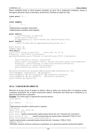 CAPITOLUL 10

Clase şi obiecte

Pentru variabilele locale se alocă memorie automatic, pe stivă. Să se urmărească evidenţieze crearea şi
distrugerea obiectelor statice şi automatici, domeniul de vizibilitate şi timpul de viaţă.
class punct{ //. . . . .
};
class segment
{
//. . . . .
};

//Implementarea metodelor clasei punct
//Implementarea metodelor clasei segment
punct test1()
{ cout<<"Intrare in test1n";
static punct P1(20,10);
P1.deplasare(1,1); cout<<"Iesire din test1n";return P1;}
punct test2()
{ punct P1(100,100);P1.deplasare(10,20);return P1; }
punct A(1,2), B;
segment AB(A, B);
void main()
{cout<<"S-a intrat in main!n";
punct E(1, 1), F, G;
F=test1(); cout<<"F="; F.afisare();
getch();G=test2();cout<<"Intrare in test1n";cout<<"G="; G.afisare();
{
cout<<"Intrare in blocul interiorn";
static punct U(5,2);punct C(9,9), D(5.5,6.6);static punct V(8,3);getch();
F=test1(); cout<<"Intrare in test1n";F.afisare();G=test2();
cout<<"Intrare in test2n";G.afisare();
cout<<"Iesire din blocul interiorn";
}
getch();A.afisare();F.afisare();AB.afisare();AB.translatie(10, 10);
cout<<"Segment translatat:"; AB.afisare();
cout<<"Segmentul AB are originea:"; (AB.origine()).afisare();
cout<<"Segmentul AB are varful:";
(AB.varf()).afisare();
cout<<"Iesire din main()n";
}

10.3.4. TABLOURI DE OBIECTE
Obiectele de acelaşi tip pot fi grupate în tablouri. Dacă un tablou este declarat fără a fi iniţializat, pentru
construirea elementelor sale se apela constructorul implicit. Elementele unui tablou pot fi iniţializate şi cu
ajutorul constructorilor cu parametri.
Exemplu: Fie clasele punct şi segment din exerciţiul anterior.
class punct{
//………
};
class segment{

//………

};

//implementarea metodelor claselor punct si segment
void main()
{punct P(7, -7), Q(-8, 8);
punct PC=P, QC=Q;
punct V[3]; //apelul constructorului implicit pentru fiecare din cele 3 elemente ale vectorului V
punct V1[2]={P, Q};
//apelul constructorului de copiere pentru elementele V1[0] si V1[1]
punct V2[2]={punct(10,10), punct(100,100)};

//apelul constructorului cu parametri pentru fiecare din cele 2 elemente, V2[0] si V2[1]
segment SV[2];

//EROARE: deoarece exista un constructor cu parametri, nu se genereaza automat constructorul implicit
150

 