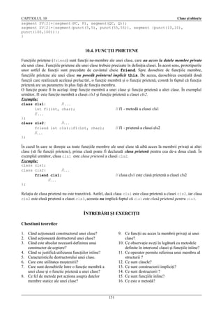 CAPITOLUL 10
Clase şi obiecte
segment SV[2]={segment(PC, P), segment(QC, Q)};
segment SV[2]={segment(punct(5,5), punct(55,55)), segment (punct(10,10),
punct(100,100))};
}

10.4. FUNCŢII PRIETENE
Funcţiile prietene (friend) sunt funcţii ne-membre ale unei clase, care au acces la datele membre private
ale unei clase. Funcţiile prietene ale unei clase trebuie precizate în definiţia clasei. În acest sens, prototipurile
unor astfel de funcţii sunt precedate de cuvântul cheie friend. Spre deosebire de funcţiile membre,
funcţiile prietene ale unei clase nu posedă pointerul implicit this. De aceea, deosebirea esenţială două
funcţii care realizează aceleaşi prelucrări, o funcţie membră şi o funcţie prietenă, constă în faptul că funcţia
prietenă are un parametru în plus faţă de funcţia membru.
O funcţie poate fi în acelaşi timp funcţie membră a unei clase şi funcţie prietenă a altei clase. În exemplul
următor, f1 este funcţie membră a clasei cls1 şi funcţie prietenă a clasei cls2.
Exemplu:
class cls1{
// . . .
int f1(int, char);
// f1 - metodă a clasei cls1
// . . .
};
class cls2{
//. . .
friend int cls1::f1(int, char);

// f1 - prietenă a clasei cls2

//. . .
};

În cazul în care se doreşte ca toate funcţiile membre ale unei clase să aibă acces la membrii privaţi ai altei
clase (să fie funcţii prietene), prima clasă poate fi declarată clasa prietenă pentru cea de-a doua clasă. În
exemplul următor, clasa cls1 este clasa prietenă a clasei cls2.
Exemplu:
class cls1;
class cls2{
//. . .
friend cls1;

// clasa cls1 este clasă prietenă a clasei cls2

//. . .
};

Relaţia de clasa prietenă nu este tranzitivă. Astfel, dacă clasa cls1 este clasa prietenă a clasei cls2, iar clasa
cls2 este clasă prietenă a clasei cls3, aceasta nu implică faptul că cls1 este clasă prietenă pentru cls3.

ÎNTREBĂRI ŞI EXERCIŢII
Chestiuni teoretice
1. Când acţionează constructorul unei clase?
2. Când acţionează destructorul unei clase?
3. Când este absolut necesară definirea unui
constructor de copiere?
4. Când se justifică utilizarea funcţiilor inline?
5. Caracteristicile destructorului unei clase.
6. Care este utilitatea moştenirii?
7. Care sunt deosebirile între o funcţie membră a
unei clase şi o functie prietenă a unei clase?
8. Ce fel de metode pot acţiona asupra datelor
membre statice ale unei clase?

9. Ce funcţii au acces la membrii privaţi ai unei
clase?
10. Ce observaţie aveţi în legătură cu metodele
definite în interiorul clasei şi funcţiile inline?
11. Ce operator permite referirea unui membru al
structurii ?
12. Ce sunt clasele?
13. Ce sunt constructorii impliciţi?
14. Ce sunt destructorii ?
15. Ce sunt funcţiile inline?
16. Ce este o metodă?

151

 
