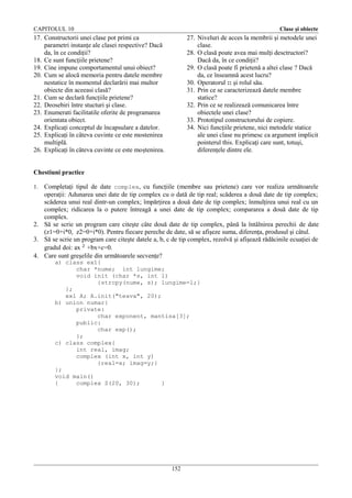 CAPITOLUL 10

Clase şi obiecte

17. Constructorii unei clase pot primi ca
parametri instanţe ale clasei respective? Dacă
da, în ce condiţii?
18. Ce sunt funcţiile prietene?
19. Cine impune comportamentul unui obiect?
20. Cum se alocă memoria pentru datele membre
nestatice în momentul declarării mai multor
obiecte din aceeasi clasă?
21. Cum se declară funcţiile prietene?
22. Deosebiri între stucturi şi clase.
23. Enumerati facilitatile oferite de programarea
orientata obiect.
24. Explicaţi conceptul de încapsulare a datelor.
25. Explicaţi în câteva cuvinte ce este mostenirea
multiplă.
26. Explicaţi în câteva cuvinte ce este moştenirea.

27. Niveluri de acces la membrii şi metodele unei
clase.
28. O clasă poate avea mai mulţi desctructori?
Dacă da, în ce condiţii?
29. O clasă poate fi prietenă a altei clase ? Dacă
da, ce înseamnă acest lucru?
30. Operatorul :: şi rolul său.
31. Prin ce se caracterizează datele membre
statice?
32. Prin ce se realizează comunicarea între
obiectele unei clase?
33. Prototipul constructorului de copiere.
34. Nici funcţiile prietene, nici metodele statice
ale unei clase nu primesc ca argument implicit
pointerul this. Explicaţi care sunt, totuşi,
diferenţele dintre ele.

Chestiuni practice
Completaţi tipul de date complex, cu funcţiile (membre sau prietene) care vor realiza următoarele
operaţii: Adunarea unei date de tip complex cu o dată de tip real; scăderea a două date de tip complex;
scăderea unui real dintr-un complex; împărţirea a două date de tip complex; înmulţirea unui real cu un
complex; ridicarea la o putere întreagă a unei date de tip complex; compararea a două date de tip
complex.
2. Să se scrie un program care citeşte câte două date de tip complex, până la întâlnirea perechii de date
(z1=0+i*0, z2=0+i*0). Pentru fiecare pereche de date, să se afişeze suma, diferenţa, produsul şi câtul.
3. Să se scrie un program care citeşte datele a, b, c de tip complex, rezolvă şi afişează rădăcinile ecuaţiei de
gradul doi: ax 2 +bx+c=0.
4. Care sunt greşelile din următoarele secvenţe?
1.

a) class ex1{
char *nume; int lungime;
void init (char *s, int l)
{strcpy(nume, s); lungime=l;}
};
ex1 A; A.init("teava", 20);
b) union numar{
private:
char exponent, mantisa[3];
public:
char exp();
};
c) class complex{
int real, imag;
complex (int x, int y)
{real=x; imag=y;}
};
void main()
{
complex Z(20, 30);
}

152

 