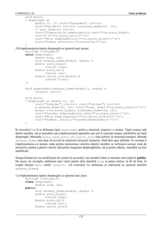 CAPITOLUL 10
Clase şi obiecte
void main()
{ dreptunghi a;
double l1, l2; cout<<"Lungime="; cin>>l1;
cout<<"Latime="; cin>>l2; a.seteaza_dimen(l1, l2);
// sau: Lung=l1; lat=l2;
cout<<"Dimensiunile dreptunghiului sunt:"<<a.arata_Lung();
cout<<" si"<<a.arata_Lat()<<'n';
cout<<"Aria dreptunghiului:"<<a.calcul_arie()<<'n';
cout<<"Dimens structurii:"<<sizeof(a)<<'n';
}

//b) Implementarea tipului dreptunghi cu ajutorul unei uniuni
#include <iostream.h>
union dreptunghi{
double Lung, lat;
void seteaza_dimen(double, double );
double arata_Lung()
{return Lung;}
double arata_Lat()
{return lat;}
double calcul_arie(double s)
{return s*lat;}
};
void dreptunghi::seteaza_dimen(double L, double l)
{Lung=L; lat=l;}
void main()
{ dreptunghi a; double l1, l2;
cout<<"Lungime="; cin>>l1; cout<<"Latime="; cin>>l2;
a.seteaza_dimen(l1, l1); cout<<"Lung. drept:"<<a.arata_Lung()<<'n';
double s1=a.arata_Lung(); a.seteaza_dimen(l2, l2);
cout<<"Latimea dreptunghiului este:"<<a.arata_Lat()<<'n';
cout<<"Aria dreptunghiului:"<<a.calcul_arie(s1)<<'n';
cout<<"Dimens. uniunii:"<<sizeof(dreptunghi)<<'n';
}

În exerciţiul 1 a, b se defineşte tipul dreptunghi printr-o structură, respectiv o uniune. Tipul conţine atât
datele membre, cât şi metodele care implementează operaţiile care pot fi realizate asupra variabilelor de tipul
dreptunghi. Metodele arata_Lung, arata_Lat, calcul_arie sunt definite în structură (uniune). Metoda
seteaza_dimen este doar declarată în interiorul structurii (uniunii), fiind abia apoi definită. În varianta b
(implementarea cu uniune, unde pentru memorarea valorilor datelor membre se utilizează aceeaşi zonă de
memorie), pentru a păstra valorile atât pentru lungimea dreptunghiului, cât şi pentru lăţime, metodele au fost
modificate.
Nespecificând nici un modificator de control al accesului, toţi membrii (date şi metode) sunt implicit publici.
De aceea, de exemplu, atribuirea unei valori pentru data membră Lung se putea realiza, la fel de bine, în
corpul funcţiei main, astfel: Lung=l1; (în exerciţiul 1a, atribuirea se realizează cu ajutorul metodei
seteaza_dimen).
//c) Implementarea tipului dreptunghi cu ajutorul unei clase
#include <iostream.h>
class dreptunghi{
double Lung, lat;
public:
void seteaza_dimen(double, double );
double arata_Lung()
{return Lung;}
double arata_Lat()
{return lat;}
double calcul_arie()
135

 