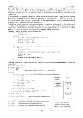 CAPITOLUL 10

Clase şi obiecte

dreptunghi. Operatorul cuplează nume_clasa::nume_functie_membru şi defineşte domeniul
(scopul) în care acea funcţie va fi recunoscută. Prezenţa numelui clasei în faţa funcţiei membru este
obligatorie, deoarece, altfel nu s-ar putea face distincţia între metode cu nume identice, care aparţin unor
clase diferite.
O funcţie membru se apelează totdeauna în strânsă dependenţă cu un obiect din clasa respectivă. Legătura
dintre obiect şi funcţia membră se face prin operatorul . sau operatorul ->, după cum obiectul este
desemnat prin nume sau prin pointer (vezi exemplu). În plus, metodele statice pot fi apelate independent de
un obiect al clasei, folosind operatorul de rezoluţie (::).
Accesul la o metodă presupune o activitate de adresare, transparentă utilizatorului. De fapt, în interiorul
obiectului creat se află doar punctatori la clasa din care provin. În interiorul definiţiei clasei se alocă o
singură copie a fiecărei funcţie membră şi punctatorii respectiv, prin care obiectul va avea acces la metoda
respectivă. Excepţia de la această regulă o constituie metodele virtuale (capitolul 12).
Exemplu: Fie clasa dreptunghi din exerciţiul anterior.
class dreptunghi{
double Lung, lat;
public:
void seteaza_dimen(double, double );
double arata_Lung();
double arata_Lat();
double calcul_arie();
};

//……………………………………………………………………………..
void main()
{ dreptunghi a;

//……………………………………………………………………

}

cout<<"Aria dreptunghiului:"<<a.calcul_arie()<<'n';
dreptunghi *pa;
pa=&a;
double arie=pa->calcul_arie();

Exerciţiu: Să urmărim exerciţiul următor, care ilustrează problemele legate de membrii statici ai unei clase
(figura 10.2.).
#include <iostream.h>
#include <conio.h>
class exemplu
{
int i;
// dată membră privată, acces la ea doar prin metode
public:
static int contor; // dată membră publica, neprotejată (scop didactic)
void inc(void)
{i++;}
Memoria
void arata_i()
statică
{cout<<"i="<<i<<'n';}
void inc_contor(void)
exemplu::
{contor++;}
contor
void init(void)
{i=0;}
static void arata_contor()
{cout<<"Contor="<<contor<<'n';}
static void functie(exemplu*);
} a1, a2, a3;
int exemplu::contor=0;

Stivă

a1.i
a2.i
a3.i

//iniţialiazarea datei membru statice

void exemplu::functie (exemplu *pe)
{//i+=3;
//eroare, nu se cunoaste obiectul care-l poseda pe i
pe->i++;
//corect, este specificat proprietarul lui i
contor++;
//variabilă statică, comună tuturor obiectelor
}
137

Figura 10.2. Alocarea
memoriei pentru datele
membru statice şi nestatice

 