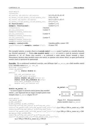 CAPITOLUL 10

Clase şi obiecte

void main()
{clrscr();
a1.init(); a2.init(); a3.init();
//a1.i=0, a2.i=0, a3.i=0
a1.arata_i();a2.arata_i();a3.arata_i();
//i=0, i=0, i=0
a1.inc(); a2.inc(); a3.inc();
//a1.i=1, a2.i=1, a3.i=1
a1.arata_i();a2.arata_i();a3.arata_i();
//i=1, i=1, i=1
a1.functie(&a1);
//contor=1, i=2
exemplu::functie(&a2);
//contor=2, i=2
//functie();
//incorect
a1.inc_contor();
//contor=3
exemplu::arata_contor();
a2.inc_contor();
//contor=4
exemplu::arata_contor();
a3.inc_contor();
//contor=5
exemplu::arata_contor();
exemplu::arata_contor();
exemplu::contor+=100;
//membru public; contor=105
cout<<"Contor="<<exemplu::contor<<'n';
//Contor=105
}

Din exemplul anterior, se poate observa că metoda statică funcţie poate fi apelată ca o metodă obişnuită,
sau folosind operatorul ::. Pentru data membră statică contor se rezervă o zonă de memorie comună
obiectelor a1, a2, a3. Pentru data membră i se realizează o copie pentru fiecare instanţă a clasei.
Deasemenea, deoarece data membră contor este statică, nu aparţine unui anume obiect, ea apare prefixată de
numele clasei şi operatorul de apartenenţă.
Exerciţiu: Să se urmărească următorul exerciţiu, care defineşte tipul ex_mstat, cu o dată membru statică
(s) şi metodele statice (set_s, ret_s).
#include <iostream.h>
class ex_mstat{
int a; static double s;
public:
int ret_a(){return a;}
void set_a(int x){a=x;}
static double ret_s(){return s;}
static void set_s(double x){s=x;}
void set1_s(double x){s=x;}
double ret1_s(){return s;}
};

double ex_mstat::s;
/*se rezervă spaţiu în memoria statică pentru data membră
statică s, care figurează într-un singur exemplar pentru toate
instaţele clasei ex_mstat (figura 10.3.)*/

ex_mstat::s

p

a

q

a

void main()
Figura 10.3. Alocarea memoriei
{ex_mstat p,q;
p.set_a(100);
pentru membrii clasei ex_mstat
p.set_s(200); q.set_a(300);
cout<<"p.a="<<p.ret_a()<<" p.s="<<p.ret_s();
cout<<" ex_mstat::ret_s="<<ex_mstat::ret_s()<<'n';//p.a=100 p.s=200 ex_mstat::ret_s=200
cout<<"q.a="<<q.ret_a()<<" q.s="<<q.ret1_s();
cout<<" ex_mstat::ret_s="<<ex_mstat::ret_s()<<'n';//q.a=300 q.s=200 ex_mstat::ret_s=200
ex_mstat::set_s(500.20);
cout<<"p.a="<<p.ret_a()<<" p.s="<<p.ret_s();
cout<<" ex_mstat::ret_s()="<<ex_mstat::ret_s()<<'n';

//p.a=100 p.s=500.20 ex_mstat::ret_s=500.20
138

 