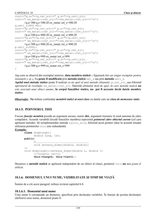 CAPITOLUL 10
cout<<"q.a="<<q.ret_a()<<" q.s="<<q.ret1_s();
cout<<" ex_mstat::ret_s()="<<ex_mstat::ret_s()<<'n';

Clase şi obiecte

//q.a=300 q.s=500.20 ex_mstat::ret_s=500.20
q.set1_s(800.80);
cout<<"p.a="<<p.ret_a()<<" p.s="<<p.ret_s();
cout<<" ex_mstat::ret_s()="<<ex_mstat::ret_s()<<'n';

//p.a=100 p.s=800.20 ex_mstat::ret_s=800.20
cout<<"q.a="<<q.ret_a()<<" q.s="<<q.ret1_s();
cout<<" ex_mstat::ret_s()="<<ex_mstat::ret_s()<<'n';

//q.a=300 q.s=800.20 ex_mstat::ret_s=800.20
p.set1_s(999);
cout<<"p.a="<<p.ret_a()<<" p.s="<<p.ret_s();
cout<<" ex_mstat::ret_s()="<<ex_mstat::ret_s()<<'n';

//p.a=100 p.s=999 ex_mstat::ret_s=999
cout<<"q.a="<<q.ret_a()<<" q.s="<<q.ret1_s();
cout<<" ex_mstat::ret_s()="<<ex_mstat::ret_s()<<'n';

//q.a=300 q.s=999 ex_mstat::ret_s=999
}

Aşa cum se observă din exemplul anterior, data membru statică s figurează într-un singur exemplar pentru
instanţele p şi q. Ea poate fi modificată prin metoda statică set_s sau prin metoda set1_s.
Apelul unei metode statice poate fi realizat ca un apel al unei metode obişnuite: p.ret_s(), sau folosind
operatorul de rezoluţie: ex_mstat::ret_s(). Datorită ultimului mod de apel, în care metoda statică nu
este asociată unui obiect anume, în corpul funcţiilor statice, nu pot fi accesate decât datele membre
statice.
Observaţie: Nu trebuie confundaţi membrii statici ai unei clase cu datele care au clasa de memorare static.

10.1.5. POINTERUL THIS
Fiecare funcţie membră posedă un argument ascuns, numit this, argument transmis în mod automat de către
compilator. Această variabilă (locală funcţiilor membru) reprezintă pointerul către obiectul curent (cel care
apelează metoda). Să reimplementăm metoda calcul_arie, folosind acest pointer (deşi în această situaţie
utilizarea pointerului this este redundantă).
Exemplu:
class dreptunghi{
double Lung, lat;
public:

//………………………………………………..
void seteaza_dimen(double, double);
};
void dreptunghi::seteaza_dimen(double L, double l)
{//Lung=L; lat=l;
this->Lung=L; this->lat=l;}

Deoarece o metodă statică se apelează independent de un obiect al clasei, pointerul this nu mai poate fi
utilizat.

10.1.6. DOMENIUL UNUI NUME, VIZIBILITATE ŞI TIMP DE VIAŢĂ
Înainte de a citi acest paragraf, trebuie revăzut capitolul 6.8.

10.1.6.1. Domeniul unui nume
Unui nume îi corespunde un domeniu, specificat prin declaraţia variabilei. În funcţie de poziţia declaraţiei
(definirii) unui nume, domeniul poate fi:
139

 