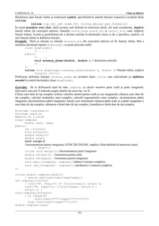 CAPITOLUL 10

Clase şi obiecte

Declararea unei funcţii inline se realizează explicit, specificând în antetul funcţiei respective cuvântul cheie
inline.
inline tip_val_ret nume_fct (lista_declar_par_formali);
În cazul metodelor unei clase, dacă acestea sunt definite în interiorul clasei, ele sunt considerate, implicit,
funcţii inline (în exerciţiul anterior, funcţiile arată_Lung, arată_Lat şi calcul_arie sunt, implicit,
funcţii inline). Există şi posibilitatea de a declara metoda la declararea clasei şi de a specifica, explicit, că
este funcţie inline la definirea funcţiei.
Exemplu: Dacă se doreşte ca metoda seteaza_dim din exerciţiul anterior să fie funcţie inline, fără a
modifica declaraţia tipului dreptunghi, se poate proceda astfel:
class dreptunghi{
// . . .
public:
// . . .
void seteaza_dimen(double, double );// declararea metodei
// . . .
};
inline void dreptunghi::seteaza_dimen(double L, double l)//funcţie inline, explicit
{Lung=L; lat=l;}
Prefixarea definiţiei funcţiei seteaza_dimen cu cuvântul cheie inline este echivalentă cu definirea
metodei în cadrul declaraţiei clasei dreptunghi.

Exerciţiu: Să se definească tipul de date complex, cu datele membru parte reală şi parte imaginară.
Operaţiile care pot fi realizate asupra datelor de acest tip, vor fi:
Citirea unei date de tip complex (citirea valorilor pentru partea reală şi cea imaginară); afişarea unei date de
tip complex; calculul modulului unui complex; calculul argumentului unui complex; incrementarea părţii
imaginare; decrementarea părţii imaginare; funcţii care returnează valoarea părţii reale şi a părţii imaginare a
unei date de tip complex; adunarea a două date de tip complex; înmulţirea a două date de tip complex.
#include <iostream.h>
#include <math.h>
#define PI 3.14159
class complex{
double real, imag;
public:
int citire();
void afisare();
double modul();
double arg();
void incrpi()

//incrementeaza partea imaginara; FUNCŢIE INLINE, implicit, fiind definită în interiorul clasei
{ imag++;}
inline void decrpi();//decrementarea partii imaginare
double retreal(); //returneaza partea reala
double retimag(); //returneaza partea imaginara
void adun_c(complex, complex);//aduna 2 numere complexe
void inm_c(complex*, complex*);//produsul a 2 numere complexe
};
inline double complex::modul()
{ return sqrt(real*real+imag*imag);}
int complex::citire()
{ cout<<"P. reala:"; if (!(cin>>real)) return 0;
cout<<"P. imag:";if (!(cin>>imag)) return 0 ;
return 1; }
void complex::afisare()
{ if (imag>=0)
cout<<real<<"+"<<imag<<"*i"<<"n";
else cout<<real<<imag<<"*in";}
double complex::arg()
141

 