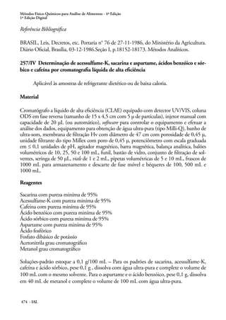 Métodos Físico-Químicos para Análise de Alimentos - 4ª Edição
1ª Edição Digital
474 - IAL
Referência Bibliográfica
BRASIL, Leis, Decretos, etc. Portaria n° 76 de 27-11-1986, do Ministério da Agricultura.
Diário Oficial, Brasília, 03-12-1986.Seção I, p.18152-18173. Métodos Analíticos.
257/IV Determinação de acessulfame-K, sacarina e aspartame, ácidos benzóico e sór-
bico e cafeína por cromatografia líquida de alta eficiência
Aplicável às amostras de refrigerante dietético ou de baixa caloria.
Material
Cromatógrafo a líquido de alta eficiência (CLAE) equipado com detector UV/VIS, coluna
ODS em fase reversa (tamanho de 15 x 4,5 cm com 5 μ de partículas), injetor manual com
capacidade de 20 μL (ou automático), software para controlar o equipamento e efetuar a
análise dos dados, equipamento para obtenção de água ultra-pura (tipo Milli-Q), banho de
ultra-som, membrana de filtração Hv com diâmetro de 47 cm com porosidade de 0,45 μ,
unidade filtrante do tipo Millex com poro de 0,45 μ, potenciômetro com escala graduada
em ≤ 0,1 unidades de pH, agitador magnético, barra magnética, balança analítica, balões
volumétricos de 10, 25, 50 e 100 mL, funil, bastão de vidro, conjunto de filtração de sol-
ventes, seringa de 50 μL, vials de 1 e 2 mL, pipetas volumétricas de 5 e 10 mL, frascos de
1000 mL para armazenamento e descarte de fase móvel e béqueres de 100, 500 mL e
1000 mL.
Reagentes
Sacarina com pureza miníma de 95%
Acessulfame-K com pureza miníma de 95%
Cafeína com pureza miníma de 95%
Ácido benzóico com pureza miníma de 95%
Ácido sórbico com pureza miníma de 95%
Aspartame com pureza miníma de 95%
Ácido fosfórico
Fosfato dibásico de potássio
Acetonitrila grau cromatográfico
Metanol grau cromatográfico
Soluções-padrão estoque a 0,1 g/100 mL – Para os padrões de sacarina, acessulfame-K,
cafeína e ácido sórbico, pese 0,1 g , dissolva com água ultra-pura e complete o volume de
100 mL com o mesmo solvente. Para o aspartame e o ácido benzóico, pese 0,1 g, dissolva
em 40 mL de metanol e complete o volume de 100 mL com água ultra-pura.
 